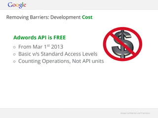 Removing Barriers: Development Cost



  Adwords API is FREE
  ○ From Mar 1st 2013
  ○ Basic v/s Standard Access Levels
  ○ Counting Operations, Not API units




                                         Google Confidential and Proprietary
 