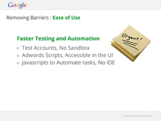Removing Barriers : Ease of Use



    Faster Testing and Automation
    ○ Test Accounts, No Sandbox
    ○ Adwords Scripts, Accessible in the UI
    ○ Javascripts to Automate tasks, No IDE




                                              Google Confidential and Proprietary
 