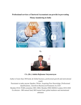 Professional services a Chartered Accountant can provide in preventing
Money laundering in India
By
CA. (Dr.) Adukia Rajkumar Satyanarayan
Author of more than 300 books & Global business, professional growth and motivational
coach
Passionate to make anyone Speaker, Writer, Acquiring New Knowledge ,Professional
Qualifications , Growth in Business & Promotion As CEO
Member IFAC-PAIB committee 2001-2004; Member IFRS SMEIG London 2018-2020
Ex-director - SBI mutual fund, BOI mutual fund, global mediator and international
arbitrator
 