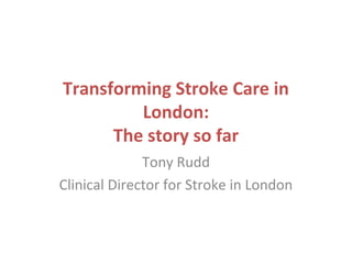 Transforming Stroke Care in
London:
The story so far
Tony Rudd
Clinical Director for Stroke in London
 