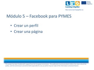 This project has been funded with support from the European Commission. This publication [communication] reflects the views only of the
author, and the Commission cannot be held responsible for any use which may be made of the information contained therein.
http:www.learning2gether.eu
• Crear un perfil
• Crear una página
Módulo 5 – Facebook para PYMES
 
