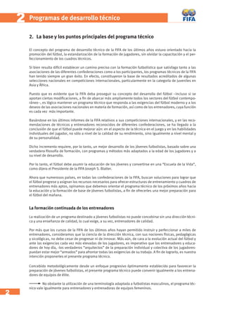 2 
2 Programas de desarrollo técnico 
2. La base y los puntos principales del programa técnico 
El concepto del programa de desarrollo técnico de la FIFA de los últimos años estuvo orientado hacia la 
promoción del fútbol, la estandarización de la formación de jugadores, sin olvidar la capacitación y el per-feccionamiento 
de los cuadros técnicos. 
Si bien resulta difícil establecer un camino preciso con la formación futbolística que satisfaga tanto a las 
asociaciones de las diferentes confederaciones como a los participantes, los programas técnicos de la FIFA 
han tenido siempre un gran éxito. En efecto, constituyeron la base de resultados acreditados de algunas 
selecciones nacionales en competiciones internacionales, particularmente en la categoría de juveniles en 
Asia y África. 
Puesto que es evidente que la FIFA deba proseguir su concepto del desarrollo del fútbol –incluso si se 
aportan ciertas modifi caciones, a fi n de abarcar más ampliamente todos los sectores del fútbol contempo-ráneo–, 
es lógico mantener un programa técnico que responda a las exigencias del fútbol moderno y a los 
deseos de las asociaciones nacionales en materia de formación, así como de los entrenadores, cuya función 
es cada vez más importante. 
Basándose en los últimos informes de la FIFA relativos a sus competiciones internacionales, y en las reco-mendaciones 
de técnicos y entrenadores reconocidos de diferentes confederaciones, se ha llegado a la 
conclusión de que el fútbol puede mejorar aún: en el aspecto de la técnica en el juego y en las habilidades 
individuales del jugador, no sólo a nivel de la calidad de su rendimiento, sino igualmente a nivel mental y 
de su personalidad. 
Dicho incremento requiere, por lo tanto, un mejor desarrollo de los jóvenes futbolistas, basado sobre una 
verdadera fi losofía de formación, con programas y métodos más adaptados a la edad de los jugadores y a 
su nivel de desarrollo. 
Por lo tanto, el fútbol debe asumir la educación de los jóvenes y convertirse en una “Escuela de la Vida”, 
como dijera el Presidente de la FIFA Joseph S. Blatter. 
Ahora que numerosos países, en todas las confederaciones de la FIFA, buscan soluciones para lograr que 
el fútbol progrese y asignan los recursos necesarios para ofrecer estructuras de entrenamiento y cuadros de 
entrenadores más aptos, opinamos que debemos orientar el programa técnico de los próximos años hacia 
la educación y la formación de base de jóvenes futbolistas, a fi n de ofrecerles una mejor preparación para 
el fútbol del mañana. 
La formación continuada de los entrenadores 
La realización de un programa destinado a jóvenes futbolistas no puede concebirse sin una dirección técni-ca 
y una enseñanza de calidad, lo cual exige, a su vez, entrenadores de calidad. 
Por más que los cursos de la FIFA de los últimos años hayan permitido instruir y perfeccionar a miles de 
entrenadores, consideramos que la ciencia de la dirección técnica, con sus nociones físicas, pedagógicas 
y sicológicas, no debe cesar de progresar ni de innovar. Más aún, de cara a la evolución actual del fútbol y 
ante las exigencias cada vez más elevadas de los jugadores, es imperativo que los entrenadores y educa-dores 
de hoy día, -los verdaderos “arquitectos” de la preparación individual y colectiva de los jugadores-puedan 
estar mejor “armados” para afrontar todas las exigencias de su trabajo. A fi n de lograrlo, es nuestra 
intención proponerles el presente programa técnico. 
Concebido metodológicamente desde un enfoque progresivo óptimamente establecido para favorecer la 
preparación de jóvenes futbolistas, el presente programa técnico puede convenir igualmente a los entrena-dores 
de equipos de élite. 
No obstante la utilización de una terminología adaptada a futbolistas masculinos, el programa téc-nico 
vale igualmente para entrenadores y entrenadoras de equipos femeninos. 
 