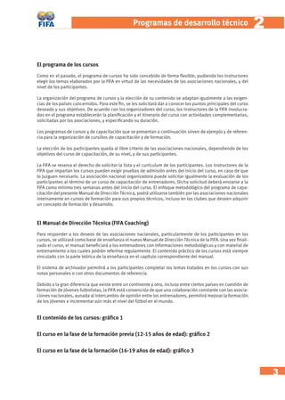 3 
Programas de desarrollo técnic o 2 
El programa de los cursos 
Como en el pasado, el programa de cursos ha sido concebido de forma fl exible, pudiendo los instructores 
elegir los temas elaborados por la FIFA en virtud de las necesidades de las asociaciones nacionales, y del 
nivel de los participantes. 
La organización del programa de cursos y la elección de su contenido se adaptan igualmente a las exigen-cias 
de los países concernidos. Para este fi n, se les solicitará dar a conocer los puntos principales del curso 
deseado y sus objetivos. De acuerdo con los organizadores del curso, los instructores de la FIFA involucra-dos 
en el programa establecerán la planifi cación y el itinerario del curso con actividades complementarias, 
solicitadas por las asociaciones, y especifi cando su duración. 
Los programas de cursos y de capacitación que se presentan a continuación sirven de ejemplo y de referen-cia 
para la organización de cursillos de capacitación y de formación. 
La elección de los participantes queda al libre criterio de las asociaciones nacionales, dependiendo de los 
objetivos del curso de capacitación, de su nivel, y de sus participantes. 
La FIFA se reserva el derecho de solicitar la lista y el curriculum de los participantes. Los instructores de la 
FIFA que impartan los cursos pueden exigir pruebas de admisión antes del inicio del curso, en caso de que 
lo juzguen necesario. La asociación nacional organizadora puede solicitar igualmente la evaluación de los 
participantes al término de un curso de capacitación de entrenadores. Dicha solicitud deberá enviarse a la 
FIFA como mínimo tres semanas antes del inicio del curso. El enfoque metodológico del programa de capa-citación 
del presente Manual de Dirección Técnica, podrá utilizarse también por las asociaciones nacionales 
internamente en cursos de formación para sus propios técnicos, incluso en los clubes que deseen adquirir 
un concepto de formación y desarrollo. 
El Manual de Dirección Técnica (FIFA Coaching) 
Para responder a los deseos de las asociaciones nacionales, particularmente de los participantes en los 
cursos, se utilizará como base de enseñanza el nuevo Manual de Dirección Técnica de la FIFA. Una vez fi nali-zado 
el curso, el manual benefi ciará a los entrenadores con informaciones metodológicas y con material de 
entrenamiento a los cuales podrán referirse regularmente. El contenido práctico de los cursos está siempre 
vinculado con la parte teórica de la enseñanza en el capítulo correspondiente del manual. 
El sistema de archivador permitirá a los participantes completar los temas tratados en los cursos con sus 
notas personales o con otros documentos de referencia. 
Debido a la gran diferencia que existe entre un continente y otro, incluso entre ciertos países en cuestión de 
formación de jóvenes futbolistas, la FIFA está convencida de que una colaboración constante con las asocia-ciones 
nacionales, aunada al intercambio de opinión entre los entrenadores, permitirá mejorar la formación 
de los jóvenes e incrementar aún más el nivel del fútbol en el mundo. 
El contenido de los cursos: gráfi co 1 
El curso en la fase de la formación previa (12-15 años de edad): gráfi co 2 
El curso en la fase de la formación (16-19 años de edad): gráfi co 3 
 