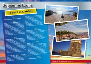 Supreme Tours
Contac us: INFO@SUPREME-TOURS.PT
7 DAYS IN LISBON
Day 1
Home City (China) – Lisbon (Portugal)
Day 2
Lisbon City Tour – Chiado & Baixa
“Chiado” and “Baixa” are two emblematic and
traditional areas in Lisbon. Located in the city
center they concentrate history and glamour.
We will visit the “Miradouro de São Pedro de
Alcântara”, “Largo Camões” and “Largo do
Carmo” some of the most charming sightsee-
ing spots in Lisbon. After lunch there will be
some free time for shopping as this is the
commercial center of Lisbon. There you’ll find
the most important European and Portuguese
brands.
Day 3
Lisbon City Tour – The Old City and the
Castle. This day will be dedicated to the old
part of town. You’ll get to know the medieval
Lisbon, walking in the “St George’s Castle”
from where you’ll get one of the most extraor-
dinary panoramic views over the city before
visiting the Roman Theatre in the archaeologi-
cal spot. After a traditional Portuguese lunch,
a walking tour around the ancient alleys and
narrow medieval streets towards the city
center. Time yet to taste the traditional liquor
“Ginjinha” and some free time for shopping.
Day 4
Lisbon City Tour – Belém e os Descobri-
mentos. Your third Day in Lisbon will be in
Historic Belém Quarter and includes a visit
to “Belém Tower”, “Jerónimos Monastery”
and the “Monument of the Discoveries”
which marks the exact spot in the river
front from where the Portuguese ships
left to discover the seas and the World.
It includes panoramic views of the “25
of April” suspension bridge across the
Tagus River… After lunch, a walk by the
river visiting the Orient Museum, where
we will rediscover many historic links
and connections between Portugal and
China.
Day 5
Cascais – Cabo da Roca - Sintra
In the morning a photographic journey in the
“Palace of Vila” and “Quinta da Regaleira”,
in Sintra, the bastion of Romanticism in
Portugal. A visit to “Cabo da Roca”, the
westernmost point of Europe will happen
after a traditional Portuguese lunch. In the
afternoon a city tour in Cascais and Estoril,
including a visit to the “Estoril Casino”.
Day 6
Fátima & Óbidos
In the 4th day of this trip we’ll visit the biggest
Marian shrine of Europe, in Fatima, a pilgrim-
age site that meets the preference of many
thousands Christians since 1917. We’ll visit
the sanctuary and the surroundings where
we’ll have a very good Portuguese traditional
lunch. Then we’ll continue to Óbidos, where
we will visit the historic and commercial
center where you’ll appreciate the beautiful
landscapes and the old medieval castle.
Day 7
Lisbon (Portugal) – (China)
 