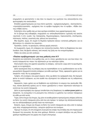 200                                                                  ΕΡΕΥΝΗΤΙΚΗ ΕΡΓΑΣΙΑ

επιχειρήστε να φανταστείτε τι σας λένε τα σώματα των ομιλητών που απεικονίζονται στις
φωτογραφίες που ακολουθούν.
  Επιλέξτε χαρακτηρισμούς για τους πέντε ομιλητές: «αμήχανος/αμήχανη», «άνετος/άνετη»,
«ντροπαλός/ντροπαλή», «αμήχανος που το κρύβει»/»αμήχανη που το κρύβει», «δήθεν άνε-
τος»/»δήθεν άνετη».
  Συζητήστε στην ομάδα σας με ποια κριτήρια επιλέξατε τους χαρακτηρισμούς σας.
  Αν το ζήτημα σας ενδιαφέρει, επιχειρήστε να «αποκωδικοποιήσετε» ομιλητές που ακούτε
«ζωντανά» ή στο «γυαλί» της τηλεόρασης, δημοσιογράφους, παρουσιαστές, επιστήμονες,
πολιτικούς, πολίτες, γνωστούς σας, φίλους και άγνωστους.
  Μην ξεχνάτε, όμως, ότι συχνά τα δημόσια πρόσωπα κάνουν «εντατικά μαθήματα» για να
βελτιώσουν τη «γλώσσα του σώματος».
  Προσέξτε, λοιπόν, τα φαινόμενα, κάποιες φορές απατούν.
  Αν συμφωνείτε, όμως, ότι υπάρχουν και «εύγλωττες σιωπές», δείτε τις διαφάνειες που ακο-
λουθούν. Εκεί, θα βρείτε κάποιες, από σκηνές της ζωής και του κινηματογράφου.
  Ψάξτε και εσείς για κάτι ανάλογο.

«Πλαίσιο προβληματισμού» για τους μαθητές στον Η/Υ
Σκεφτείτε και συζητήστε στις ομάδες σας, για το «ποιοι» χρειάζονται και «για ποιο λόγο» την
κινητή τηλεφωνία και «ποιοι» την αξιοποιούν με τον καλύτερο τρόπο.
  Αποτυπώστε πάνω στο χαρτόνι εργασίας τις σκέψεις, «ακτινωτά» γύρω από τα ερωτήματα,
χωρίς να τα σχολιάζετε.
  Δείτε προσεχτικά όλες τις απόψεις σας και προσπαθήστε να τις ομαδοποιήσετε και να δη-
μιουργήσετε ξεχωριστά σύνολα απόψεων για κάθε ερώτημα. Τέλος, αφιερώστε χρόνο για να
σκεφτείτε «πώς» θα τις ιεραρχήσετε.
  Γράψτε, στη συνέχεια, ένα μικρό κείμενο, όπου (με βάση την ιεράρχησή σας), θα περιγρά-
φεται το κινητό τηλέφωνο, ως ένα αγαθό που εξυπηρετεί τον άνθρωπο και τις ανθρώπινες
κοινωνίες.
  Αφιερώστε, τώρα, χρόνο για να διαβάσετε και συζητήσετε το κείμενο που ακολουθεί. Μή-
πως, κάνατε βιαστικές κρίσεις για το «ποιοι» χρειάζονται ή «ποιοι» αξιοποιούν καλύτερα τα
κινητά και την κινητή τηλεφωνία.
  Δείτε τις φωτογραφίες που έχουμε τοποθετήσει στις διαφάνειες του action power point και
σκεφτείτε, τις συνομιλίες ή τα μηνύματα που στέλνουν οι χρήστες των κινητών τηλεφώνων
σε κάθε μια από αυτές.
  Τώρα, είστε έτοιμοι και έτοιμες, όχι μόνο να αναθεωρήσετε προηγούμενες σκέψεις αλλά και
να δείτε την κινητή τηλεφωνία κάτω από ένα νέο πρίσμα: το πρίσμα της αλληλοκατανόησης
και του αλληλοσεβασμού μεταξύ λαών και πολιτισμών.
  Είσαστε, όμως, έτοιμοι και έτοιμες να δείτε την κινητή τηλεφωνία και κάτω από το πρίσμα
μιας νέας «επιχειρηματικότητας», ανοιχτών οριζόντων και συνόρων.
  Έχουμε τη γνώμη, ότι στη σύγχρονη συγκυρία και ενόψει της ένταξής σας στο παραγωγικό
δυναμικό της κοινωνίας, θα σας είναι χρήσιμη. Βλέπετε, οι καιροί αλλάζουν και μας δίνουν
χρήσιμα παραδείγματα και χώρες που συχνά υποτιμούμε.
 