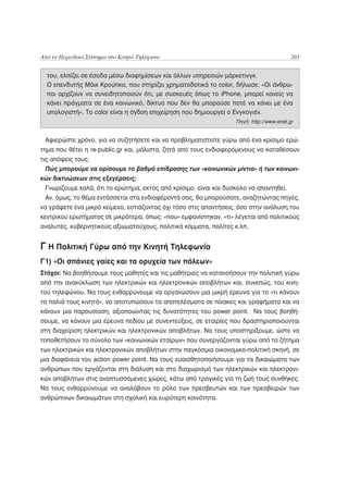 Από το Περιοδικό Σύστημα στο Κινητό Τηλέφωνο                                             203


  του, ελπίζει σε έσοδα μέσω διαφημίσεων και άλλων υπηρεσιών μάρκετινγκ.
  Ο επενδυτής Μάικ Κρούπκα, που στηρίζει χρηματοδοτικά το color, δήλωσε: «Οι άνθρω-
  ποι αρχίζουν να συνειδητοποιούν ότι, με συσκευές όπως το iPhone, μπορεί κανείς να
  κάνει πράγματα σε ένα κοινωνικό, δίκτυο που δεν θα μπορούσε ποτέ να κάνει με ένα
  υπολογιστή». Το color είναι η όγδοη επιχείρηση που δημιουργεί ο Ενγκογιέν.
                                                                  Πηγή: http://www.enet.gr


 Αφιερώστε χρόνο, για να συζητήσετε και να προβληματιστείτε γύρω από ένα κρίσιμο ερώ-
τημα που θέτει η re-public.gr και, μάλιστα, ζητά από τους ενδιαφερόμενους να καταθέσουν
τις απόψεις τους.
 Πώς μπορούμε να ορίσουμε το βαθμό επίδρασης των «κοινωνικών μίντια» ή των κοινωνι-
κών δικτυώσεων στις εξεγέρσεις;
 Γνωρίζουμε καλά, ότι το ερώτημα, εκτός από κρίσιμο, είναι και δύσκολο να απαντηθεί.
 Αν, όμως, το θέμα εντάσσεται στα ενδιαφέροντά σας, θα μπορούσατε, αναζητώντας πηγές,
να γράψετε ένα μικρό κείμενο, εστιάζοντας όχι τόσο στις απαντήσεις, όσο στην ανάλυση του
κεντρικού ερωτήματος σε μικρότερα, όπως: «που» εμφανίστηκαν, «τι» λέγεται από πολιτικούς
αναλυτές, κυβερνητικούς αξιωματούχους, πολιτικά κόμματα, πολίτες κ.λπ.


Γ Η Πολιτική Γύρω από την Κινητή Τηλεφωνία
Γ1) «Οι σπάνιες γαίες και τα ορυχεία των πόλεων»
Στόχοι: Να βοηθήσουμε τους μαθητές και τις μαθήτριες να κατανοήσουν την πολιτική γύρω
από την ανακύκλωση των ηλεκτρικών και ηλεκτρονικών αποβλήτων και, συνεπώς, του κινη-
τού τηλεφώνου. Να τους ενθαρρύνουμε να οργανώσουν μια μικρή έρευνα για το «τι κάνουν
τα παλιά τους κινητά», να αποτυπώσουν τα αποτελέσματα σε πίνακες και γραφήματα και να
κάνουν μια παρουσίαση, αξιοποιώντας τις δυνατότητες του power point. Να τους βοηθή-
σουμε, να κάνουν μια έρευνα πεδίου με συνεντεύξεις, σε εταιρίες που δραστηριοποιούνται
στη διαχείριση ηλεκτρικών και ηλεκτρονικών αποβλήτων. Να τους υποστηρίξουμε, ώστε να
τοποθετήσουν το σύνολο των «κοινωνικών εταίρων» που συνεργάζονται γύρω από το ζήτημα
των ηλεκτρικών και ηλεκτρονικών αποβλήτων στην παγκόσμια οικονομικο-πολιτική σκηνή, σε
μια διαφάνεια του action power point. Να τους ευαισθητοποιήσουμε για τα δικαιώματα των
ανθρώπων που εργάζονται στη διάλυση και στο διαχωρισμό των ηλεκτρικών και ηλεκτρονι-
κών αποβλήτων στις αναπτυσσόμενες χώρες, κάτω από τραγικές για τη ζωή τους συνθήκες.
Να τους ενθαρρύνουμε να αναλάβουν το ρόλο των πρεσβευτών και των πρεσβειρών των
ανθρώπινων δικαιωμάτων στη σχολική και ευρύτερη κοινότητα.
 