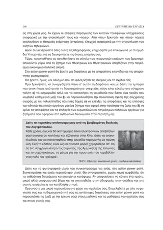 206                                                                        ΕΡΕΥΝΗΤΙΚΗ ΕΡΓΑΣΙΑ

ας στη χώρα μας. Αν έχουν οι εταιρίες παραγωγής των κινητών τηλεφώνων υποχρεώσεις
αναφορικά με την ανακύκλωσή τους και «ποιες». Από «που» ξεκινούν και «ποια» πορεία
ακολουθούν οι θεσμικές ενέργειες (εγκρίσεις, έλεγχοι) αναφορικά με την ανακύκλωση των
κινητών τηλεφώνων.
  Αφού συγκεντρώσετε όλες αυτές τις πληροφορίες, επιχειρήστε μια επικοινωνία με το αρμό-
διο Υπουργείο, για να διευκρινίσετε τις όποιες απορίες σας.
  Τώρα, προσπαθήστε να τοποθετήσετε το σύνολο των «κοινωνικών εταίρων» που δραστηρι-
οποιούνται γύρω από το ζήτημα των Ηλεκτρικών και Ηλεκτρονικών Αποβλήτων στην παγκό-
σμια οικονομικο-πολιτική σκηνή.
  Στο action power point θα βρείτε μια διαφάνεια με τα απαραίτητα εικονίδια και τις απαραί-
τητες φωτογραφίες.
  Θα βρείτε, όμως, και άλλη μια που θα φιλοξενήσει τις σκέψεις και τα σχόλιά σας.
  Πριν ξεκινήσετε, να συνεργάζεστε πάνω σ’ αυτήν τη διαφάνεια -και με βάση την εμπειρία
που αποκτήσατε από αυτήν τη δραστηριότητα- σκεφτείτε, πόσο είναι εύκολο στο σύγχρονο
πολίτη α) να ενημερωθεί αλλά και να κατανοήσει τη νομοθεσία που διέπει ένα προϊόν που
κουβαλά καθημερνά μαζί του β) να παρακολουθήσει την πολύπλοκη σχέση της σύγχρονης
αγοράς με τις πολυεπίπεδες πολιτικές δομές γ) να ελέγξει τις αποφάσεις και τις επιλογές
των εθνικών πολιτικών οργάνων για ένα ζήτημα που αφορά στην ποιότητα της ζωής του δ) να
κρίνει τις αποφάσεις και τις επιλογές των ευρωπαϊκών και παγκόσμιων πολιτικών οργάνων για
ζητήματα που αφορούν στα ανθρώπινα δικαιώματα στον πλανήτη μας.

  Δείτε το παρακάτω απόσπασμα μιας από τις βραβευμένες δουλειές
  του Αυγερόπουλου.
  Κάθε χρόνο, έως και 50 εκατομμύρια τόνοι ηλεκτρονικών αποβλήτων
  φορτώνονται σε κοντέινερ και εξάγονται στην Κίνα, ώστε να ανακυ-
  κλωθούν και να επανενταχθούν στην αλυσίδα παραγωγής ως πρώτη
  ύλη. Εκεί το κόστος, είναι ως και τριάντα φορές χαμηλότερο απ’ ότι
  σε ένα σύγχρονο κέντρο της Ευρώπης, της Αμερικής ή της Ιαπωνίας
  και το σημαντικότερο, τα μέτρα για την προστασία του περιβάλλο-
  ντος πολύ πιο «χαλαρά».
                                         ΠΗΓΗ: (Εξάντας: exandas.ert.gr/en/.../psifiaka-nekrotafeia)


  Δείτε και το φωτογραφικό υλικό που συγκεντρώσαμε για εσάς, στο action power point.
Συγκεντρώστε και εσείς περισσότερο υλικό. Θα σιγουρευτείτε, χωρίς καμιά αμφιβολία, ότι
τα ανθρώπινα δικαιώματα καταπατώνται κατάφορα. Αν αποφασίσετε να κάνετε ένα πρώτο,
μικρό αλλά αποφασιστικό βήμα και να αντισταθείτε στην αδιαφορία, στην απάθεια και στη
σιωπή, αυτή είναι η πιο κατάλληλη στιγμή.
  Οργανώστε μια μικρή παρουσίαση στο χώρο του σχολείου σας. Επιμεληθείτε με όλη τη φα-
ντασία σας και τη δημιουργικότητά σας τις αντίστοιχες διαφάνειες στο action power point και
παρουσιάστε τις (μαζί με την έρευνα σας) στους μαθητές και τις μαθήτριες του σχολείου σας
και στους γονείς σας.
 