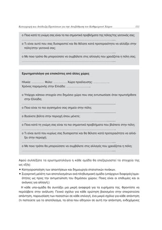 Καταγραφή και Ανάδειξη Προτάσεων για την Αναβάθμιση του Καθημερινού Χώρου               111


  o Ποια κατά τη γνώμη σας είναι τα πιο σημαντικά προβλήματα της πόλης/της γειτονιάς σας;
  ……………………………………………………………………………………………….....
  o Τι είναι αυτό που σας δυσαρεστεί και θα θέλατε κατά προτεραιότητα να αλλάξει στην
    πόλη/στην γειτονιά σας;
  ……………………………………………………………………………………………….....
  o Με ποιο τρόπο θα μπορούσατε να συμβάλετε στις αλλαγές που χρειάζεται η πόλη σας;
  ……………………………………………………………………………………………….....



  Ερωτηματολόγιο για επισκέπτες από άλλες χώρες

  Ηλικία: …………… Φύλο: ……………. Χώρα προέλευσης: ……………….
  Χρόνος παραμονής στην Ελλάδα: ………………………..

  o Υπάρχει κάποιο στοιχείο στο δημόσιο χώρο που σας εντυπωσίασε όταν πρωτοήρθατε
    στην Ελλάδα;
  ……………………………………………………………………….................................
  o Ποιο είναι το πιο αγαπημένο σας σημείο στην πόλη;
  ……………………………………………………………………………...........................
  o Βγαίνετε βόλτα στην περιοχή όπου μένετε;
  …………………………………………………………………………………………...........
  o Ποια κατά τη γνώμη σας είναι τα πιο σημαντικά προβλήματα που βλέπετε στην πόλη;
  …………………………………………………………………………………………………..
  o Τι είναι αυτό που κυρίως σας δυσαρεστεί και θα θέλατε κατά προτεραιότητα να αλλά-
    ξει στην περιοχή;
  ……………………………………………………………………………………………….....
  o Με ποιο τρόπο θα μπορούσατε να συμβάλετε στις αλλαγές που χρειάζεται η πόλη;
  ……………………………………………………………………………………………….....


Αφού συλλέξατε τα ερωτηματολόγια η κάθε ομάδα θα επεξεργαστεί τα στοιχεία της
ως εξής:
• Κατηγοριοποίηση των απαντήσεων και δημιουργία στατιστικών πινάκων.
• Συγκριτική μελέτη των αποτελεσμάτων ανά πληθυσμιακή ομάδα (υπάρχουν διαφορές/ομοι-
  ότητες ως προς την αντιμετώπιση του δημόσιου χώρου; Ποιες είναι οι επιθυμίες και οι
  ανάγκες για αλλαγή;)
  Η κάθε υπο-ομάδα θα συντάξει μια μικρή αναφορά για τα ευρήματα της. Φροντίστε να
περιλάβετε στην ανάλυση: Γενικό σχόλιο για κάθε ερώτηση βασισμένο στην επικρατούσα
απάντηση, παρουσίαση των ποσοστών σε κάθε επιλογή, ένα μικρό σχόλιο για κάθε απάντηση
(τι πιστεύετε για το αποτέλεσμα, τα αίτια που οδηγούν σε αυτή την απάντηση, ενδεχόμενες
 