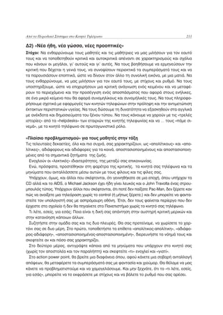 Από το Περιοδικό Σύστημα στο Κινητό Τηλέφωνο                                             211

Δ2) «Νέα ήθη, νέα γώσσα, νέες προοπτικές»
Στόχοι: Να ενθαρρύνουμε τους μαθητές και τις μαθήτριες να μας μιλήσουν για τον εαυτό
τους και να τοποθετηθούν κριτικά και αυτοκριτικά απέναντι σε χαρακτηρισμούς και σχόλια
που κάνουν οι μεγάλοι, γι’ αυτούς και γι’ αυτές. Να τους βοηθήσουμε να ερμηνεύσουν την
κριτική που δέχεται η γενιά τους, να συνοψίσουν περιεκτικά τα συμπεράσματά τους και να
τα παρουσιάσουν εποπτικά, ώστε να δίνουν στον άλλο τη συνολική εικόνα, με μια ματιά. Να
τους ενθαρρύνουμε, να μας μιλήσουν για τον εαυτό τους, με στίχους και ρυθμό. Να τους
υποστηρίξουμε, ώστε να επιχειρήσουν μια κριτική ανάγνωση ενός κειμένου και να μεταφέ-
ρουν το περιεχόμενο και την προσέγγιση ενός αποσπάσματος που αφορά στους ενήλικες,
σε ένα μικρό κείμενο που θα αφορά συνομηλίκους και συνομήλικές τους. Να τους πληροφο-
ρήσουμε σχετικά με εφαρμογές των κινητών τηλεφώνων στην πρόληψη και την αντιμετώπιση
έκτακτων περιστατικών υγείας. Να τους δώσουμε τη δυνατότητα να εξασκηθούν στα αγγλικά
με ανέκδοτα και δημοσιεύματα του ξένου τύπου. Να τους κάνουμε να χαρούν με τις «τρελές
ιστορίες» από τα «helpdesks» των εταιριών της κινητής τηλεφωνίας και να … τους «πάμε σι-
νεμά», με το κινητό τηλέφωνο σε πρωταγωνιστικό ρόλο.

«Πλαίσιο προβληματισμού» για τους μαθητές στην τάξη
Τις τελευταίες δεκαετίες, όλο και πιο συχνά, σας χαρακτηρίζουν, ως «απολίτικους» και «απο-
λίτικες», αδιάφορους και αδιάφορες για τα κοινά, αποστασιοποιημένους και αποστασιοποιη-
μένες από τα σημαντικά ζητήματα της ζωής.
  Ενοχλούν οι «λεκτικές» ιδιαιτερότητες, της μεταξύ σας επικοινωνίας.
  Ενώ, πρόσφατα, προστέθηκαν στη φαρέτρα της κριτικής, τα κινητά σας τηλέφωνα και τα
μηνύματα που ανταλλάσσετε μέσω αυτών με τους φίλους και τις φίλες σας.
  Υπάρχουν, όμως, και άλλοι που σκέφτονται, ότι γεννηθήκατε σε μια εποχή, όπου υπήρχαν τα
CD αλλά και το AIDS, ο Michael Jackson έχει ήδη γίνει λευκός και ο John Travolta ένας στρου-
μπουλός τύπος. Υπάρχουν άλλοι που σκέφτονται, ότι ποτέ δεν παίξατε Pac-Man, δεν ξέρετε καν
πώς να ανοίξετε μια τηλεόραση χωρίς το control (ή μήπως ξέρετε;) και δεν μπορείτε να φαντα-
στείτε τον υπολογιστή σας με ασπρόμαυρη οθόνη. Έτσι, δεν τους φαίνεται περίεργο που δεν
έρχεστε στο σχολείο ή δεν θα πηγαίνετε στο Πανεπιστήμιο χωρίς το κινητό σας τηλέφωνο.
  Τι λέτε, εσείς, για εσάς; Ποια είναι η δική σας απάντηση στην αυστηρή κριτική μερικών και
στην κατανόηση κάποιων άλλων.
  Συζητήστε στην ομάδα σας και τις δυο πλευρές. Θα σας προτείναμε, να χωρίσετε το χαρ-
τόνι σας σε δυο μέρη. Στο πρώτο, τοποθετήστε τα επίθετα «απολίτικος-απολίτικη», «αδιάφο-
ρος-αδιάφορη», «αποστασιοποιημένος-αποστασιοποιημένη», διερευνήστε το νόημά τους και
σκεφτείτε αν και πόσο σας χαρακτηρίζει.
  Στο δεύτερο μέρος, αντιγράψτε κάποια από τα μηνύματα που υπάρχουν στο κινητό σας
(χωρίς τον αποστολέα και τον παραλήπτη) και σκεφτείτε «τι» ενοχλεί και «γιατί».
  Στο action power point, θα βρείτε μια διαφάνεια όπου, αφού κάνετε μια σοβαρή ανταλλαγή
απόψεων, θα μεταφέρετε τα συμπεράσματά σας με φαντασία και χιούμορ. Θα θέλαμε να μας
κάνετε να προβληματιστούμε και να χαμογελάσουμε. Και μην ξεχνάτε, ότι το «τι λέτε, εσείς,
για εσάς», μπορείτε να το εκφράσετε με στίχους και να βάλετε το ρυθμό που σας αρέσει.
 