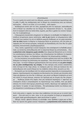 212                                                                 ΕΡΕΥΝΗΤΙΚΗ ΕΡΓΑΣΙΑ


                                       (Αποσπάσματα)
  Τι κι αν η ομιλία στο κινητό κατά την οδήγηση, μειώνει τα ανακλαστικά περισσότερο από
  τη μέθη; H μέθη της απεξάρτησης από τα δεσμά της εντοπιότητας είναι για πολλούς
  προτιμητέα… «Όπου κι αν είσαι, ό,τι κι αν κάνεις... είσαι παρών».
  … Αποδέσμευση λοιπόν από τον τόπο, χειραφέτηση από τον περίγυρο, απελευθέρωση
  από τα δεσμά των καλωδίων και τον έλεγχο του τηλεφωνικού κέντρου ή... της μαμάς.
  Αυτά τα προφανή αλλά και πολλά άλλα, έμμεσα, μας δίνει η χρήση του κινητού τηλεφώ-
  νου. Ας τα ψηλαφήσουμε.
  … H βιομηχανική επανάσταση υποχρέωσε τον άνθρωπο να αποδεχθεί στη διαβίωσή του,
  επώδυνα αντιφατικούς όρους απόστασης: από τη μία έπρεπε να απομακρύνεται κάθε
  πρωί από τους οικείους του και να ταξιδεύει μακρινές διαδρομές ως τον χώρο εργασίας,
  από την άλλη έπρεπε να δέχεται το στρίμωγμα δίπλα σε αγνώστους, είτε στα μέσα με-
  ταφοράς είτε στα κέντρα εμπορίας, αναψυχής και διασκέδασης είτε στον ίδιο τον χώρο
  κατοικίας (πολυκατοικίες μικροδιαμερισμάτων).
  …. Όταν, λοιπόν, εμφανίστηκε η κινητή τηλεφωνία, ήταν αναπόφευκτο να διαδοθεί αστρα-
  πιαία, ως καταλύτης απελευθέρωσης από τα ασφυκτικά δεσμά της αστικοποίησης…. Ενώ,
  η φιλικότητα ενός τηλεφώνου χωρίς καλώδιο ήταν εξαιρετικά δελεαστική για το σύνολο
  των καταπιεσμένων κατοίκων των πόλεων, των επαγγελματιών που ξοδεύουν τις περισσό-
  τερες ώρες στον δρόμο, των ξεχασμένων ανθρώπων της απομονωμένης υπαίθρου.
  … Για τους κατοίκους των μεγαλουπόλεων το πλαίσιο χρήσης είναι πολύ πιο σύνθετο. Με
  δεδομένο τον δυϊσμό της απόστασης που προείπαμε - τόσο κοντά αλλά και τόσο ξένοι με
  τους γύρω - το κινητό τηλέφωνο χρησιμοποιείται από τους αστούς και ως μέσο επαφής
  και ως μέσο αποθάρρυνσης της επαφής. Ο νέος κάτοχος ενός κινητού ανακαλύπτει
  πολύ σύντομα ότι δεν πήρε απλώς «το τηλέφωνο μαζί του» αλλά μια συσκευή που τον
  απελευθερώνει από γνωστά δεσμά και του επιβάλλει κάποια άλλα, άγνωστα ως τότε.
  … Κινούμαστε μεν πιο ελεύθεροι από την ανάγκη φυσικής παρουσίας σε συγκεκριμένους
  χώρους, περιπλανιόμαστε πιο ασφαλείς και ξέγνοιαστοι στις αστικές μας ζούγκλες αλλά
  τώρα μας βρίσκουν και όταν δεν το θέλουμε, μας μιλούν για θέματα αταίριαστα με αυτό
  που εκείνη τη στιγμή κάνουμε, απαιτούν την προσοχή μας σε στιγμές που δεν μπορού-
  με. …. Νιώθουμε γελοίοι στην παρέα, όταν μας τηλεφωνεί απρόσμενα «τ’ αφεντικό» και
  στεκόμαστε σούζα ή αναγκαζόμαστε να παριστάνουμε τους απαθείς, όταν μας βρίζει
  κάποιος στο κινητό αλλά έχουμε μπροστά μας πελάτη, ιδρώνουμε σαν αχθοφόροι όταν
  μας παίρνει «το αμόρε» σε ώρα σύσκεψης... Ένα φιλτράρισμα λοιπόν των κλήσεων γίνε-
  ται απαραίτητο ή καταλήγουμε με διπλά κινητά!


  Αυτά, είναι μόνον ο «αφρός» των όσων νέων εισβάλλουν στη ζωή μας με το κινητό τηλέ-
  φωνο. …Ένα από αυτά τα «νέα», είναι, το ότι μας επιτρέπει να ζούμε με προχειρότητα
  και χωρίς σαφή χρονοδιαγράμματα, αφού ρευστοποιεί το χρόνο.
  …. Μπορεί, λοιπόν, αβίαστα κάποιος να καταλάβει «πώς» βρέθηκε η χώρα μας να διεκ-
  δικεί την πρωτιά στη χρήση κινητών τηλεφώνων: η μικροσκοπική αυτή συσκευή είναι
 