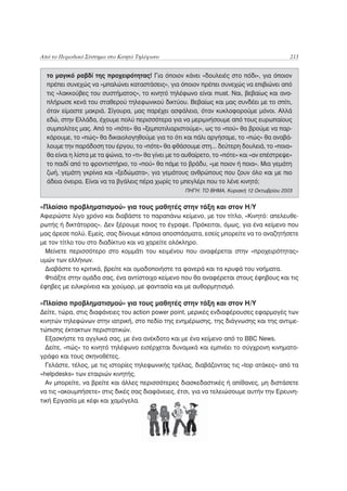 Από το Περιοδικό Σύστημα στο Κινητό Τηλέφωνο                                                 213


  το μαγικό ραβδί της προχειρότητας! Για όποιον κάνει «δουλειές στο πόδι», για όποιον
  πρέπει συνεχώς να «μπαλώνει καταστάσεις», για όποιον πρέπει συνεχώς να επιβιώνει από
  τις «λακκούβες του συστήματος», το κινητό τηλέφωνο είναι must. Ναι, βεβαίως και ανα-
  πλήρωσε κενά του σταθερού τηλεφωνικού δικτύου. Βεβαίως και μας συνδέει με το σπίτι,
  όταν είμαστε μακριά. Σίγουρα, μας παρέχει ασφάλεια, όταν κυκλοφορούμε μόνοι. Αλλά
  εδώ, στην Ελλάδα, έχουμε πολύ περισσότερα για να μεριμνήσουμε από τους ευρωπαίους
  συμπολίτες μας. Από το «πότε» θα «ξεμποτιλιαριστούμε», ως το «πού» θα βρούμε να παρ-
  κάρουμε, το «πώς» θα δικαιολογηθούμε για το ότι και πάλι αργήσαμε, το «πώς» θα αναβά-
  λουμε την παράδοση του έργου, το «πότε» θα φθάσουμε στη... δεύτερη δουλειά, το «ποια»
  θα είναι η λίστα με τα ψώνια, το «τι» θα γίνει με το αυθαίρετο, το «πότε» και «αν επέστρεψε»
  το παιδί από το φροντιστήριο, το «πού» θα πάμε το βράδυ, «με ποιον ή ποια». Μια γεμάτη
  ζωή, γεμάτη γκρίνια και «ξεδώματα», για γεμάτους ανθρώπους που ζουν όλο και με πιο
  άδεια όνειρα. Είναι να τα βγάλεις πέρα χωρίς το μπεγλέρι που το λένε κινητό;
                                                     ΠΗΓΗ: ΤΟ ΒΗΜΑ, Κυριακή 12 Οκτωβρίου 2003


«Πλαίσιο προβληματισμού» για τους μαθητές στην τάξη και στον Η/Υ
Αφιερώστε λίγο χρόνο και διαβάστε το παραπάνω κείμενο, με τον τίτλο, «Κινητό: απελευθε-
ρωτής ή δικτάτορας». Δεν ξέρουμε ποιος το έγραψε. Πρόκειται, όμως, για ένα κείμενο που
μας άρεσε πολύ. Εμείς, σας δίνουμε κάποια αποσπάσματα, εσείς μπορείτε να το αναζητήσετε
με τον τίτλο του στο διαδίκτυο και να χαρείτε ολόκληρο.
 Μείνετε περισσότερο στο κομμάτι του κειμένου που αναφέρεται στην «προχειρότητας»
υμών των ελλήνων.
 Διαβάστε το κριτικά, βρείτε και ομαδοποιήστε τα φανερά και τα κρυφά του νοήματα.
 Φτιάξτε στην ομάδα σας, ένα αντίστοιχο κείμενο που θα αναφέρεται στους έφηβους και τις
έφηβες με ειλικρίνεια και χιούμορ, με φαντασία και με αυθορμητισμό.

«Πλαίσιο προβληματισμού» για τους μαθητές στην τάξη και στον Η/Υ
Δείτε, τώρα, στις διαφάνειες του action power point, μερικές ενδιαφέρουσες εφαρμογές των
κινητών τηλεφώνων στην ιατρική, στο πεδίο της ενημέρωσης, της διάγνωσης και της αντιμε-
τώπισης έκτακτων περιστατικών.
  Εξασκήστε τα αγγλικά σας, με ένα ανέκδοτο και με ένα κείμενο από το BBC News.
  Δείτε, «πώς» το κινητό τηλέφωνο εισέρχεται δυναμικά και εμπνέει το σύγχρονη κινηματο-
γράφο και τους σκηνοθέτες.
  Γελάστε, τέλος, με τις ιστορίες τηλεφωνικής τρέλας, διαβάζοντας τις «top ατάκες» από τα
«helpdesks» των εταιριών κινητής.
  Αν μπορείτε, να βρείτε και άλλες περισσότερες διασκεδαστικές ή απίθανες, μη διστάσετε
να τις «ακουμπήσετε» στις δικές σας διαφάνειες, έτσι, για να τελειώσουμε αυτήν την Ερευνη-
τική Εργασία με κέφι και χαμόγελα.
 