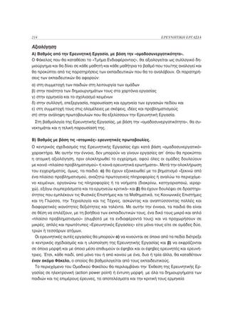 214                                                                ΕΡΕΥΝΗΤΙΚΗ ΕΡΓΑΣΙΑ

Αξιολόγηση
Α) Βαθμός από την Ερευνητική Εργασία, με βάση την «ομαδοσυνεργατικότητα».
Ο Φάκελος που θα καταθέσει το «Τμήμα Ενδιαφέροντος», θα αξιολογείται ως συλλογικό δη-
μιούργημα και θα δίνει σε κάθε μαθητή και κάθε μαθήτρια το βαθμό που του/της αναλογεί και
θα προκύπτει από τις παρατηρήσεις των εκπαιδευτικών που θα το αναλάβουν. Οι παρατηρή-
σεις των εκπαιδευτικών θα αφορούν:
α) στη συμμετοχή των παιδιών στη λειτουργία των ομάδων
β) στην ποιότητα των δημιουργημάτων τους στα χαρτόνια εργασίας
γ) στην ερμηνεία και το σχολιασμό κειμένων
δ) στην συλλογή, επεξεργασία, παρουσίαση και ερμηνεία των εργασιών πεδίου και
ε) στη συμμετοχή τους στις ολομέλειες με σκέψεις, ιδέες και προβληματισμούς
στ) στην ανάληψη πρωτοβουλιών που θα εξελίσσουν την Ερευνητική Εργασία.
  Στη βαθμολογία της Ερευνητικής Εργασίας, με βάση την «ομαδοσυνεργατικότητα», θα συ-
νεκτιμάται και η τελική παρουσίασή της.

Β) Βαθμός με βάση τις «ατομικές» ερευνητικές πρωτοβουλίες.
Ο κεντρικός σχεδιασμός της Ερευνητικής Εργασίας έχει κατά βάση «ομαδοσυνεργατικό»
χαρακτήρα. Με αυτήν την έννοια, δεν μπορούν να γίνουν εργασίες απ’ όπου θα προκύπτει
η ατομική αξιολόγηση, πριν ολοκληρωθεί το εγχείρημα, αφού όλες οι ομάδες δουλεύουν
με κοινό «πλαίσιο προβληματισμού» ή κοινά ερευνητικά ερωτήματα». Μετά την ολοκλήρωση
του εγχειρήματος, όμως, τα παιδιά: α) θα έχουν εξοικειωθεί με το βηματισμό «ξεκινώ από
ένα πλαίσιο προβληματισμού, αναζητώ πρωτογενείς πληροφορίες ή αναλύω το περιεχόμε-
νο κειμένων, οργανώνω τις πληροφορίες ή τα νοήματα (διακρίνω, κατηγοριοποιώ, ιεραρ-
χώ), εξάγω συμπεράσματα και τα ερμηνεύω κριτικά» και β) θα έχουν δουλέψει σε δραστηρι-
ότητες που εμπλέκουν τις Φυσικές Επιστήμες και τα Μαθηματικά, τις Κοινωνικές Επιστήμες
και τη Γλώσσα, την Τεχνολογία και τις Τέχνες, ασκώντας και αναπτύσσοντας πολλές και
διαφορετικές ικανότητες δεξιότητες και ταλέντα. Με αυτήν την έννοια, τα παιδιά θα είναι
σε θέση να επιλέξουν, με τη βοήθεια των εκπαιδευτικών τους, ένα δικό τους μικρό και απλό
«πλαίσιο προβληματισμού» (συμβατό με τα ενδιαφέροντά τους) και να προχωρήσουν σε
μικρές, απλές και πρωτότυπες «Ερευνητικές Εργασίες» είτε μόνα τους είτε σε ομάδες δύο,
τριών ή τεσσάρων ατόμων.
  Οι ερευνητικές αυτές εργασίες θα μπορούν α) να κινούνται σε όποιο από τα πεδία διέτρεξε
ο κεντρικός σχεδιασμός και η υλοποίηση της Ερευνητικής Εργασίας και β) να εκφράζονται
σε όποια μορφή και με όποιο μέσο επιθυμούν οι έφηβοι και οι έφηβες ερευνητές και ερευνή-
τριες. Έτσι, κάθε παιδί, από μόνο του ή από κοινού με ένα, δυο ή τρία άλλα, θα καταθέτουν
έναν ακόμα Φάκελο, ο οποίος θα βαθμολογείται από τους εκπαιδευτικούς.
  Το περιεχόμενο του Ομαδικού Φακέλου θα περιλαμβάνει την Έκθεση της Ερευνητικής Ερ-
γασίας σε ηλεκτρονική (action power point) ή έντυπη μορφή με όλα τα δημιουργήματα των
παιδιών και τις επιμέρους έρευνες, τα αποτελέσματα και την κριτική τους ερμηνεία
 
