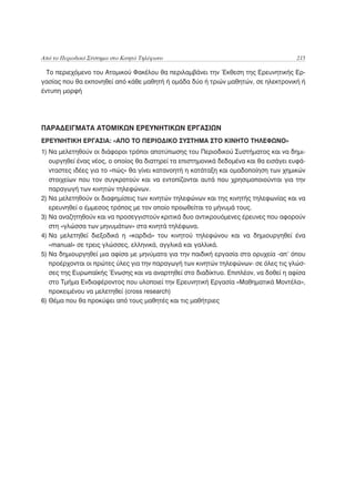 Από το Περιοδικό Σύστημα στο Κινητό Τηλέφωνο                                          215

  Το περιεχόμενο του Ατομικού Φακέλου θα περιλαμβάνει την Έκθεση της Ερευνητικής Ερ-
γασίας που θα εκπονηθεί από κάθε μαθητή ή ομάδα δύο ή τριών μαθητών, σε ηλεκτρονική ή
έντυπη μορφή




ΠΑΡΑΔΕΙΓΜΑΤΑ ΑΤΟΜΙΚΩΝ ΕΡΕΥΝΗΤΙΚΩΝ ΕΡΓΑΣΙΩΝ
ΕΡΕΥΝΗΤΙΚΗ ΕΡΓΑΣΙΑ: «ΑΠΟ ΤΟ ΠΕΡΙΟΔΙΚΟ ΣΥΣΤΗΜΑ ΣΤΟ ΚΙΝΗΤΟ ΤΗΛΕΦΩΝΟ»
1) Να μελετηθούν οι διάφοροι τρόποι αποτύπωσης του Περιοδικού Συστήματος και να δημι-
   ουργηθεί ένας νέος, ο οποίος θα διατηρεί τα επιστημονικά δεδομένα και θα εισάγει ευφά-
   νταστες ιδέες για το «πώς» θα γίνει κατανοητή η κατάταξη και ομαδοποίηση των χημικών
   στοιχείων που τον συγκροτούν και να εντοπίζονται αυτά που χρησιμοποιούνται για την
   παραγωγή των κινητών τηλεφώνων.
2) Να μελετηθούν οι διαφημίσεις των κινητών τηλεφώνων και της κινητής τηλεφωνίας και να
   ερευνηθεί ο έμμεσος τρόπος με τον οποίο προωθείται το μήνυμά τους.
3) Να αναζητηθούν και να προσεγγιστούν κριτικά δυο αντικρουόμενες έρευνες που αφορούν
   στη «γλώσσα των μηνυμάτων» στα κινητά τηλέφωνα.
4) Να μελετηθεί διεξοδικά η «καρδιά» του κινητού τηλεφώνου και να δημιουργηθεί ένα
   «manual» σε τρεις γλώσσες, ελληνικά, αγγλικά και γαλλικά.
5) Να δημιουργηθεί μια αφίσα με μηνύματα για την παιδική εργασία στα ορυχεία -απ’ όπου
   προέρχονται οι πρώτες ύλες για την παραγωγή των κινητών τηλεφώνων- σε όλες τις γλώσ-
   σες της Ευρωπαϊκής Ένωσης και να αναρτηθεί στο διαδίκτυο. Επιπλέον, να δοθεί η αφίσα
   στο Τμήμα Ενδιαφέροντος που υλοποιεί την Ερευνητική Εργασία «Μαθηματικά Μοντέλα»,
   προκειμένου να μελετηθεί (cross research)
6) Θέμα που θα προκύψει από τους μαθητές και τις μαθήτριες
 