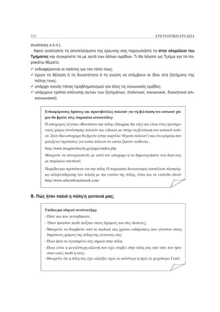 112                                                                      ΕΡΕΥΝΗΤΙΚΗ ΕΡΓΑΣΙΑ

συνέπειες κ.λ.π.).
 Αφού αναλύσετε τα αποτελέσματα της έρευνας σας παρουσιάστε τα στην ολομέλεια του
Τμήματος και συγκρίνετε τα με αυτά των άλλων ομάδων. Τι θα λέγατε ως Τμήμα για τα πα-
ρακάτω θέματα;
  ενδιαφέρονται οι πολίτες για τον τόπο τους;
  έχουν τη θέληση ή τη δυνατότητα ή τη γνώση να επέμβουν οι ίδιοι στα ζητήματα της
  πόλης τους;
  υπάρχει κοινός τόπος προβληματισμού για όλες τις κοινωνικές ομάδες;
  υπάρχουν τρόποι επίλυσης αυτών των ζητημάτων; (πολιτικοί, κοινωνικοί, διοικητικοί επι-
  κοινωνιακοί)


       Ενδιαφέρουσες δράσεις και πρωτοβουλίες πολιτών για τη βελτίωση του αστικού χώ-
       ρου θα βρείτε στις παρακάτω ιστοσελίδες:
       Ο ιστοχώρος λέγεται «Φαντάσου την πόλη» (Imagine the city) και είναι ένας ηλεκτρο-
       νικός χώρος συνάντησης πολιτών και ειδικών με στόχο τη βελτίωση του αστικού τοπί-
       ου. Στον ίδιο ιστοχώρο θα βρείτε (στην καρτέλα ‘θέματα πόλεων’) και ένα φόρουμ που
       φιλοξενεί προτάσεις για τοπία πόλεων τα οποία ζητούν υιοθεσία…
       http://www.imaginethecity.gr/pages/index.php
       Μπορείτε να συνεργαστείτε με αυτό τον ιστοχώρο ή να δημιουργήσετε ένα δικό σας
       με παρόμοιο σκεπτικό.
       Παράδειγμα προτάσεων για την πόλη: Ο παρακάτω διαγωνισμός αποτέλεσε πλατφόρ-
       μα αλληλεπίδρασης του πολίτη με την εικόνα της πόλης, έστω και σε επίπεδο ιδεών
       http://www.athensbenchmark.com/



Β. Πώς ήταν παλιά η πόλη/η γειτονιά μας;


       Υπόδειγμα οδηγού συνέντευξης:
       - Πότε και που γεννηθήκατε;
       - Όταν ήσασταν παιδί παίζατε στους δρόμους και στις πλατείες;
       - Μπορείτε να θυμηθείτε από τα παιδικά σας χρόνια εκδηλώσεις που γίνονταν στους
         δημόσιους χώρους της πόλης/της γειτονιάς σας;
       - Ποιο ήταν το αγαπημένο σας σημείο στην πόλη;
       - Ποια είναι η μεγαλύτερη αλλαγή που έχει συμβεί στην πόλη σας από τότε που ήσα-
         σταν εσείς παιδί ή νέος;
       - Θεωρείτε ότι η πόλη σας έχει αλλάξει προς το καλύτερο ή προς το χειρότερο; Γιατί;
 