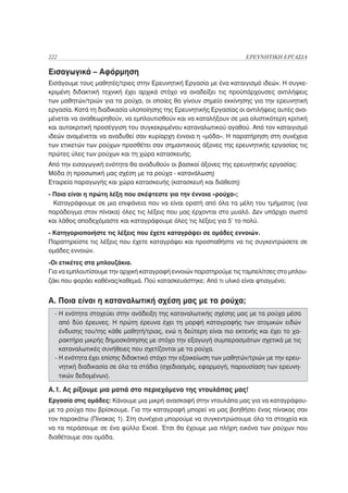 222                                                                 ΕΡΕΥΝΗΤΙΚΗ ΕΡΓΑΣΙΑ

Εισαγωγικά – Αφόρμηση
Εισάγουμε τους μαθητές/τριες στην Ερευνητική Εργασία με ένα καταιγισμό ιδεών. Η συγκε-
κριμένη διδακτική τεχνική έχει αρχικά στόχο να αναδείξει τις προϋπάρχουσες αντιλήψεις
των μαθητών/τριών για τα ρούχα, οι οποίες θα γίνουν σημείο εκκίνησης για την ερευνητική
εργασία. Κατά τη διαδικασία υλοποίησης της Ερευνητικής Εργασίας οι αντιλήψεις αυτές ανα-
μένεται να αναθεωρηθούν, να εμπλουτισθούν και να καταλήξουν σε μια ολιστικότερη κριτική
και αυτοκριτική προσέγγιση του συγκεκριμένου καταναλωτικού αγαθού. Από τον καταιγισμό
ιδεών αναμένεται να αναδυθεί σαν κυρίαρχη έννοια η «μόδα». Η παρατήρηση στη συνέχεια
των ετικετών των ρούχων προσθέτει σαν σημαντικούς άξονες της ερευνητικής εργασίας τις
πρώτες ύλες των ρούχων και τη χώρα κατασκευής.
Από την εισαγωγική ενότητα θα αναδυθούν οι βασικοί άξονες της ερευνητικής εργασίας:
Μόδα (η προσωπική μας σχέση με τα ρούχα - κατανάλωση)
Εταιρεία παραγωγής και χώρα κατασκευής (κατασκευή και διάθεση)
- Ποια είναι η πρώτη λέξη που σκέφτεστε για την έννοια «ρούχα»;
  Καταγράφουμε σε μια επιφάνεια που να είναι ορατή από όλα τα μέλη του τμήματος (για
παράδειγμα στον πίνακα) όλες τις λέξεις που μας έρχονται στο μυαλό. Δεν υπάρχει σωστό
και λάθος αποδεχόμαστε και καταγράφουμε όλες τις λέξεις για 5’ το πολύ.
- Κατηγοριοποιήστε τις λέξεις που έχετε καταγράψει σε ομάδες εννοιών.
Παρατηρείστε τις λέξεις που έχετε καταγράψει και προσπαθήστε να τις συγκεντρώσετε σε
ομάδες εννοιών.
-Οι ετικέτες στα μπλουζάκια.
Για να εμπλουτίσουμε την αρχική καταγραφή εννοιών παρατηρούμε τις ταμπελίτσες στο μπλου-
ζάκι που φοράει καθένας/καθεμιά. Πού κατασκευάστηκε; Από τι υλικό είναι φτιαγμένο;


Α. Ποια είναι η καταναλωτική σχέση μας με τα ρούχα;
  - Η ενότητα στοχεύει στην ανάδειξη της καταναλωτικής σχέσης μας με τα ρούχα μέσα
    από δύο έρευνες. Η πρώτη έρευνα έχει τη μορφή καταγραφής των ατομικών ειδών
    ένδυσης του/της κάθε μαθητή/τριας, ενώ η δεύτερη είναι πιο εκτενής και έχει το χα-
    ρακτήρα μικρής δημοσκόπησης με στόχο την εξαγωγή συμπερασμάτων σχετικά με τις
    καταναλωτικές συνήθειες που σχετίζονται με τα ρούχα.
  - Η ενότητα έχει επίσης διδακτικό στόχο την εξοικείωση των μαθητών/τριών με την ερευ-
    νητική διαδικασία σε όλα τα στάδια (σχεδιασμός, εφαρμογή, παρουσίαση των ερευνη-
    τικών δεδομένων).

Α.1. Ας ρίξουμε μια ματιά στο περιεχόμενο της ντουλάπας μας!
Εργασία στις ομάδες: Κάνουμε μια μικρή ανασκαφή στην ντουλάπα μας για να καταγράψου-
με τα ρούχα που βρίσκουμε. Για την καταγραφή μπορεί να μας βοηθήσει ένας πίνακας σαν
τον παρακάτω (Πίνακας 1). Στη συνέχεια μπορούμε να συγκεντρώσουμε όλα τα στοιχεία και
να τα περάσουμε σε ένα φύλλο Excel. Έτσι θα έχουμε μια πλήρη εικόνα των ρούχων που
διαθέτουμε σαν ομάδα.
 