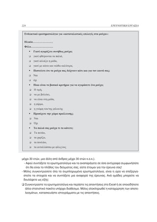 224                                                              ΕΡΕΥΝΗΤΙΚΗ ΕΡΓΑΣΙΑ




μέχρι 30 ετών, μια άλλη από άνδρες μέχρι 30 ετών κ.ο.κ.).
  - Αφού συντάξετε το ερωτηματολόγιο και το αναπαράγετε σε όσα αντίγραφα συμφωνήσατε
    ότι θα είναι το πλήθος του δείγματος σας, είστε έτοιμοι για την έρευνα σας!
- Μόλις συγκεντρώσετε όλα τα συμπληρωμένα ερωτηματολόγια, είναι η ώρα να επεξεργα-
  στείτε τα στοιχεία και να συντάξετε μια αναφορά της έρευνας. Ανά ομάδες μπορείτε να
  δουλέψετε ως εξής:
  Συγκεντρώστε τα ερωτηματολόγια και περάστε τις απαντήσεις στο Excel ή σε οποιοδήποτε
  άλλο στατιστικό πακέτο υπάρχει διαθέσιμο. Μόλις ολοκληρωθεί η καταχώρηση των αποτε-
  λεσμάτων, κατασκευάστε ιστογράμματα με τις απαντήσεις.
 