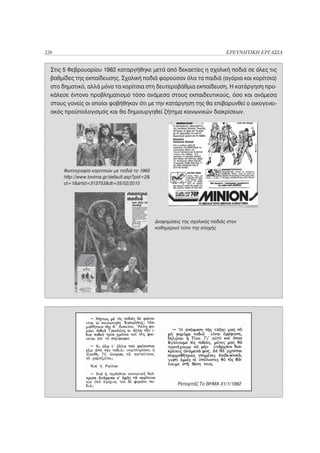 226                                                                            ΕΡΕΥΝΗΤΙΚΗ ΕΡΓΑΣΙΑ


  Στις 5 Φεβρουαρίου 1982 καταργήθηκε μετά από δεκαετίες η σχολική ποδιά σε όλες τις
  βαθμίδες της εκπαίδευσης. Σχολική ποδιά φορούσαν όλα τα παιδιά (αγόρια και κορίτσια)
  στο δημοτικό, αλλά μόνο τα κορίτσια στη δευτεροβάθμια εκπαίδευση. Η κατάργηση προ-
  κάλεσε έντονο προβληματισμό τόσο ανάμεσα στους εκπαιδευτικούς, όσο και ανάμεσα
  στους γονείς οι οποίοι φοβήθηκαν ότι με την κατάργηση της θα επιβαρυνθεί ο οικογενει-
  ακός προϋπολογισμός και θα δημιουργηθεί ζήτημα κοινωνικών διακρίσεων.




      Φωτογραφία κοριτσιών με ποδιά το 1965
      http://www.tovima.gr/default.asp?pid=2&
      ct=1&artid=313753&dt=05/02/2010




                                                Διαφημίσεις της σχολικής ποδιάς στον
                                                καθημερινό τύπο της εποχής




                                                          Ρεπορτάζ Το ΒΗΜΑ 31/1/1982
 