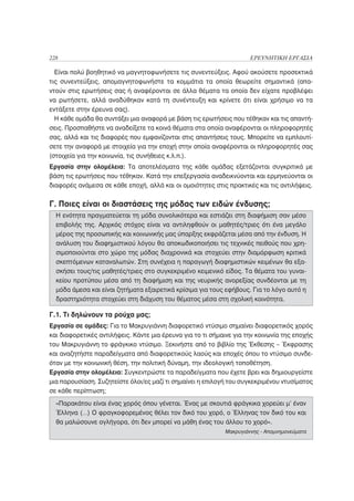 228                                                                  ΕΡΕΥΝΗΤΙΚΗ ΕΡΓΑΣΙΑ

  Είναι πολύ βοηθητικό να μαγνητοφωνήσετε τις συνεντεύξεις. Αφού ακούσετε προσεκτικά
τις συνεντεύξεις, απομαγνητοφωνήστε τα κομμάτια τα οποία θεωρείτε σημαντικά (απα-
ντούν στις ερωτήσεις σας ή αναφέρονται σε άλλα θέματα τα οποία δεν είχατε προβλέψει
να ρωτήσετε, αλλά αναδύθηκαν κατά τη συνέντευξη και κρίνετε ότι είναι χρήσιμο να τα
εντάξετε στην έρευνα σας).
  Η κάθε ομάδα θα συντάξει μια αναφορά με βάση τις ερωτήσεις που τέθηκαν και τις απαντή-
σεις. Προσπαθήστε να αναδείξετε τα κοινά θέματα στα οποία αναφέρονται οι πληροφορητές
σας, αλλά και τις διαφορές που εμφανίζονται στις απαντήσεις τους. Μπορείτε να εμπλουτί-
σετε την αναφορά με στοιχεία για την εποχή στην οποία αναφέρονται οι πληροφορητές σας
(στοιχεία για την κοινωνία, τις συνήθειες κ.λ.π.).
Εργασία στην ολομέλεια: Τα αποτελέσματα της κάθε ομάδας εξετάζονται συγκριτικά με
βάση τις ερωτήσεις που τέθηκαν. Κατά την επεξεργασία αναδεικνύονται και ερμηνεύονται οι
διαφορές ανάμεσα σε κάθε εποχή, αλλά και οι ομοιότητες στις πρακτικές και τις αντιλήψεις.


Γ. Ποιες είναι οι διαστάσεις της μόδας των ειδών ένδυσης;
  Η ενότητα πραγματεύεται τη μόδα συνολικότερα και εστιάζει στη διαφήμιση σαν μέσο
  επιβολής της. Αρχικός στόχος είναι να αντιληφθούν οι μαθητές/τριες ότι ένα μεγάλο
  μέρος της προσωπικής και κοινωνικής μας ύπαρξης εκφράζεται μέσα από την ένδυση. Η
  ανάλυση του διαφημιστικού λόγου θα αποκωδικοποιήσει τις τεχνικές πειθούς που χρη-
  σιμοποιούνται στο χώρο της μόδας διαχρονικά και στοχεύει στην διαμόρφωση κριτικά
  σκεπτόμενων καταναλωτών. Στη συνέχεια η παραγωγή διαφημιστικών κειμένων θα εξα-
  σκήσει τους/τις μαθητές/τριες στο συγκεκριμένο κειμενικό είδος. Τα θέματα του γυναι-
  κείου προτύπου μέσα από τη διαφήμιση και της νευρικής ανορεξίας συνδέονται με τη
  μόδα άμεσα και είναι ζητήματα εξαιρετικά κρίσιμα για τους εφήβους. Για το λόγο αυτό η
  δραστηριότητα στοχεύει στη διάχυση του θέματος μέσα στη σχολική κοινότητα.

Γ.1. Τι δηλώνουν τα ρούχα μας;
Εργασία σε ομάδες: Για το Μακρυγιάννη διαφορετικό ντύσιμο σημαίνει διαφορετικός χορός
και διαφορετικές αντιλήψεις. Κάντε μια έρευνα για το τι σήμαινε για την κοινωνία της εποχής
του Μακρυγιάννη το φράγκικο ντύσιμο. Ξεκινήστε από το βιβλίο της Έκθεσης – Έκφρασης
και αναζητήστε παραδείγματα από διαφορετικούς λαούς και εποχές όπου το ντύσιμο συνδε-
όταν με την κοινωνική θέση, την πολιτική δύναμη, την ιδεολογική τοποθέτηση.
Εργασία στην ολομέλεια: Συγκεντρώστε τα παραδείγματα που έχετε βρει και δημιουργείστε
μια παρουσίαση. Συζητείστε όλοι/ες μαζί τι σημαίνει η επιλογή του συγκεκριμένου ντυσίματος
σε κάθε περίπτωση;
  «Παρακάτου είναι ένας χορός όπου γένεται. Ένας με σκουτιά φράγκικα χορεύει μ’ έναν
  Έλληνα (…) Ο φραγκοφορεμένος θέλει τον δικό του χορό, ο Έλληνας τον δικό του και
  θα μαλώσουνε ογλήγορα, ότι δεν μπορεί να μάθη ένας του άλλου το χορό».
                                                            Μακρυγιάννης - Απομνημονεύματα
 