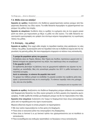 Τα Ρούχα μας ... Αυτοί οι Άγνωστοι!                                                        229

Γ.2. Μόδα είναι και αλλάζει!
Εργασία σε ομάδες: Αναζητήστε στο διαδίκτυο χαρακτηριστικές εικόνες ρούχων από δια-
φορετικές δεκαετίες του 20ου αιώνα. Για κάθε δεκαετία περιγράψτε τα χαρακτηριστικά των
ρούχων της μόδας της εποχής.
Εργασία σε ολομέλεια: Συνθέστε όλες οι ομάδες τα ευρήματα σας σε ένα αρχείο power
point και κάντε μια παρουσίαση με θέμα «η μόδα τον 20ο αιώνα». Για κάθε δεκαετία συ-
γκεντρώστε φωτογραφίες και γράψτε ένα σύντομο κείμενο περιγράφοντας τις κυριότερες
τάσεις της μόδας.

Γ.3. Επιταγές… της μόδας!
Εργασία σε ομάδες: Στην αρχή κάθε εποχής τα περιοδικά ποικίλης ύλης φιλοξενούν τις νέες
«τάσεις» της μόδας. Συγκεντρώστε από τον περιοδικό τύπο και το διαδίκτυο κείμενα από την πα-
ρουσίαση της φετινής μόδας. Με ποια επιχειρήματα επιχειρούν να πείσουν τους καταναλωτές;

  Τι ρούχα θα φορεθούν φέτος τον χειμώνα;
  Οι διεθνείς οίκοι σε Παρίσι, Μιλάνο, Νέα Υόρκη και Λονδίνο, προτείνουν μερικά από τα
  βασικά στοιχεία και χαρακτηριστικά της σεζόν, που οφείλουμε όλες να γνωρίζουμε!
  Tι θα φορεθεί το 2011.
  Οι σχεδιαστές βούτηξαν τις βελόνες τους σε χρωματιστό καβαλέτο και γέμισαν τις πα-
  σαρέλες με αισιοδοξία. Μες στη γενικότερη μαυρίλα του 2011 η μόδα λειτουργεί ως
  πανοπλία ευτυχίας.
  Αυτό το καλοκαίρι, το κόκκινο θα φορεθεί όσο ποτέ!
  Το χρώμα του πάθους μπορεί να αναδείξει τη μοιραία γυναίκα που κρύβεται μέσα σας,
  αρκεί η προσωπικότητά σας να το υποστηρίζει. Το κόκκινο ταιριάζει τόσο στις μελαχρι-
  νές, όσο και στις ξανθές.
                                                          Αποσπάσματα από τον περιοδικό τύπο


Εργασία σε ομάδες: Αναζητείστε στο διαδίκτυο διαφημίσεις ρούχων ανδρικών και γυναικείων
από διαφορετικές δεκαετίες του 20ου αιώνα (μπορείτε να δείτε μερικές στις παρακάτω φωτο-
γραφίες). Η κάθε ομάδα θα επιλέξει μια διαφήμιση ρούχων και θα την παρουσιάσει στην τάξη.
Εργασία στην ολομέλεια: Συζητείστε στο Τμήμα το διαφημιστικό λόγο όπως καταγράφεται
μέσα από τα παραδείγματα που έχετε συγκεντρώσει.
Μερικά ενδεικτικά σημεία τα οποία μπορείτε να παρατηρήσετε:
• Με ποιο τρόπο παρουσιάζονται τα δύο φύλα στη διαφήμιση;
• Ποιοι είναι οι κοινωνικοί ρόλοι που αναγνωρίζετε στις διαφημίσεις;
• Ποιοι είναι οι λεκτικοί ή οι μη λεκτικοί τρόποι που χρησιμοποιούνται για να πεισθούν οι
  καταναλωτές;
• Ποια συναισθήματα και επιθυμίες προσπαθούν να διεγείρουν στους καταναλωτές;
 