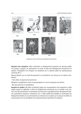 230                                                                          ΕΡΕΥΝΗΤΙΚΗ ΕΡΓΑΣΙΑ




                                                           1950
                                 1949                                                1957
      1948




       1960
                             1979                          1990


                      Διαφημίσεις ειδών ένδυσης από διαφορετικές δεκαετίες




Εργασία στην ολομέλεια: Αφού αναλύσατε τα διαφημιστικά μηνύματα της φετινής μόδας
των ρούχων, μπορείτε να οργανώσετε και εσείς τη δική σας διαφημιστική εκστρατεία στο
σχολείο. Στηριχθείτε στα στοιχεία του ρεπορτάζ για τη σχολική μόδα της προηγούμενης
ενότητας (Β.1.).
Μερικά θέματα για τα οποία θα χρειαστεί να συζητήσετε σαν Τμήμα και να πάρετε απο-
φάσεις:
- Ποιο είδος ντυσίματος θα προτείνετε;
Μπορείτε να σχεδιάσετε ή/και να φωτογραφίσετε το στυλ ντυσίματος που θέλετε.
- Με ποια μέσα θα το προωθήσετε;
Εργασία σε ομάδες: Με βάση τις βασικές αρχές που συμφωνήσατε στην ολομέλεια η κάθε
ομάδα μπορεί να σχεδιάσει τη δική της διαφημιστική εκστρατεία και να επιλέξει τους τρό-
πους που θα κοινοποιήσει τις προτάσεις της στους/στις συμμαθητές/τριες (διαφημιστική αφί-
σα, μικρό βίντεο, δρώμενο, κατασκευή κ.ά.). Η κάθε ομάδα θα αναλάβει να υλοποιήσει μια
διαφημιστική δράση και να αιτιολογήσει τις επιλογές της σε σχέση με το μήνυμα που θέλει να
επικοινωνήσει για την προώθηση της ενδυματολογικής πρότασης στο σχολείο.
 