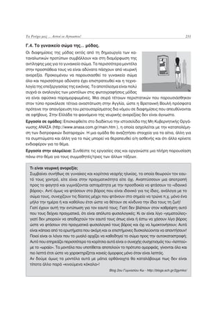 Τα Ρούχα μας ... Αυτοί οι Άγνωστοι!                                                              231

Γ.4. Το γυναικείο σώμα της… μόδας.
Οι διαφημίσεις της μόδας εκτός από τη δημιουργία των κα-
ταναλωτικών προτύπων συμβάλλουν και στη διαμόρφωση της
αντίληψης μας για το γυναικείο σώμα. Τα περισσότερα μοντέλα
στην προσπάθεια τους να είναι αδύνατα πάσχουν από νευρική
ανορεξία. Προκειμένου να παρουσιασθεί το γυναικείο σώμα
όλο και περισσότερο αδύνατο έχει επιστρατευθεί και η τεχνο-
λογία της επεξεργασίας της εικόνας. Το αποτέλεσμα είναι πολύ
συχνά οι αναλογίες των μοντέλων στις φωτογραφήσεις μόδας
να είναι αφύσικα παραμορφωμένες. Μια σειρά τέτοιων περιστατικών που παρουσιάσθηκαν
στον τύπο προκάλεσε τέτοια αναστάτωση στην Αγγλία, ώστε η Βρετανική Βουλή πρόσφατα
πρότεινε την απαγόρευση του ρετουσαρίσματος δια νόμου σε διαφημίσεις που απευθύνονται
σε εφήβους. Στην Ελλάδα το φαινόμενο της νευρικής ανορεξίας δεν είναι άγνωστο.
Εργασία σε ομάδες: Επισκεφθείτε στο διαδίκτυο την ιστοσελίδα της Μη Κυβερνητικής Οργά-
νωσης ΑΝΑΣΑ (http://www.anasa.com.gr/main.htm ), η οποία ασχολείται με την καταπολέμη-
ση των διατροφικών διαταραχών. Η μια ομάδα θα αναζητήσει στοιχεία για τα αίτια, άλλη για
τα συμπτώματα και άλλη για το πώς μπορεί να θεραπευθεί ο/η ασθενής και ότι άλλο κρίνετε
ενδιαφέρον για το θέμα.
Εργασία στην ολομέλεια: Συνθέστε τις εργασίες σας και οργανώστε μια πλήρη παρουσίαση
πάνω στο θέμα για τους συμμαθητές/τριες των άλλων τάξεων.

  Τι είναι νευρική ανορεξία;
  Συμβαίνει συνήθως σε γυναίκες και κορίτσια νεαρής ηλικίας, τα οποία θεωρούν τον εαυ-
  τό τους χοντρό, είτε είναι στην πραγματικότητα είτε όχι. Αναπτύσσουν μια αποτροπή
  προς το φαγητό και γυμνάζονται ασταμάτητα με την προσδοκία να φτάσουν το «ιδανικό
  βάρος». Αντί όμως να φτάσουν στο βάρος που είναι ιδανικό για τις ίδιες, ανάλογα με το
  σώμα τους, συνεχίζουν τις δίαιτες μέχρι που φτάνουν στο σημείο να τρώνε π.χ. μόνο ένα
  μήλο την ημέρα ή και καθόλου έτσι ώστε να θέτουν σε κίνδυνο την ίδια τους τη ζωή!
  Γιατί έχουν αυτή την εντύπωση για τον εαυτό τους; Γιατί δεν βλέπουν στον καθρέφτη αυτό
  που τους δείχνει πραγματικά, ότι είναι απόλυτα φυσιολογικές; Κι αν είναι λίγο «γεματούλες»
  γιατί δεν μπορούν να αποδεχτούν τον εαυτό τους όπως είναι ή έστω να χάσουν λίγο βάρος
  ώστε να φτάσουν στο πραγματικά φυσιολογικό τους βάρος και όχι να λιμοκτονήσουν; Αυτά
  είναι κάποια από τα ερωτήματα που ακόμη και οι επιστήμονες δυσκολεύονται να απαντήσουν!
  Ποιοί είναι οι λόγοι που το μυαλό αρχίζει να καθοδηγεί το σώμα προς την αυτοκαταστροφή;
  Αυτό που επηρεάζει περισσότερο τα κορίτσια αυτά είναι ο συνεχής συσχετισμός του «λεπτού»
  με το «ωραίο». Τα μοντέλα που υποτίθεται αποτελούν το πρότυπο ομορφιάς, γίνονται όλο και
  πιο λεπτά έτσι ώστε να χαρακτηρίζεται κανείς όμορφος μόνο όταν είναι λεπτός.
  Αν δούμε όμως τα μοντέλα αυτά με μάτια ορθάνοιχτα θα καταλάβουμε πως δεν είναι
  τίποτα άλλο παρά «κινούμενα κόκαλα»!
                                               Blog 2ου Γυμνασίου Κω - http://blogs.sch.gr/2gymko/
 