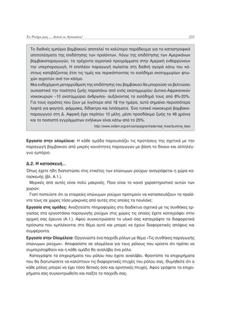 Τα Ρούχα μας ... Αυτοί οι Άγνωστοι!                                                                 233


  Το διεθνές εμπόριο βαμβακιού αποτελεί το καλύτερο παράδειγμα για τα καταστροφικά
  αποτελέσματα της επιδότησης των προϊόντων. Λόγω της επιδότησης των Αμερικάνων
  βαμβακοπαραγωγών, τα τρέχοντα αγροτικά προγράμματα στην Αμερική ενθαρρύνουν
  την υπερπαραγωγή. Η επιπλέον παραγωγή πωλείται στη διεθνή αγορά κάτω του κό-
  στους κατεβάζοντας έτσι τις τιμές και περικόπτοντας το εισόδημα εκατομμυρίων φτω-
  χών αγροτών ανά τον κόσμο.
  Μια ενδεχόμενη μεταρρύθμιση της επιδότησης του βαμβακιού θα μπορούσε να βελτιώσει
  ουσιαστικά την ποιότητα ζωής παραπάνω από ενός εκατομμυρίου Δυτικο-Αφρικανικών
  νοικοκυριών –10 εκατομμύρια άνθρωποι- αυξάνοντας το εισόδημά τους από 8%-20%.
  Για τους αγρότες που ζουν με λιγότερο από 1$ την ημέρα, αυτό σημαίνει περισσότερα
  λεφτά για φαγητό, φάρμακα, δίδακτρα και λιπάσματα. Ένα τυπικό νοικοκυριό βαμβακο-
  παραγωγού στη Δ. Αφρική έχει περίπου 10 μέλη, μέσο προσδόκιμο ζωής τα 48 χρόνια
  και το ποσοστό εγγράμματων ενήλικων είναι κάτω από το 25%.
                                      http://www.oxfam.org/en/campaigns/trade/real_lives/burkina_faso



Εργασία στην ολομέλεια: Η κάθε ομάδα παρουσιάζει τις προτάσεις της σχετικά με την
παραγωγή βαμβακιού από μικρές κοινότητες παραγωγών με βάση το δίκαιο και αλληλέγ-
γυο εμπόριο.

Δ.2. Η κατασκευή…
Όπως έχετε ήδη διαπιστώσει στις ετικέτες των επώνυμων ρούχων αναγράφεται η χώρα κα-
τασκευής (βλ. Α.1.).
  Μερικές από αυτές είναι πολύ μακρινές. Ποιο είναι το κοινό χαρακτηριστικό αυτών των
χωρών;
  Γιατί πιστεύετε ότι οι εταιρείες επώνυμων ρούχων προτιμούν να κατασκευάζουν τα προϊό-
ντα τους σε χώρες τόσο μακρινές από αυτές στις οποίες τα πουλάνε;
Εργασία στις ομάδες: Αναζητείστε πληροφορίες στο διαδίκτυο σχετικά με τις συνθήκες ερ-
γασίας στα εργοστάσια παραγωγής ρούχων στις χώρες τις οποίες έχετε καταγράψει στην
αρχική σας έρευνα (Α.1.). Αφού συγκεντρώσετε το υλικό σας καταγράψτε τα διαφορετικά
πρόσωπα που εμπλέκονται στο θέμα αυτό και μπορεί να έχουν διαφορετικές απόψεις και
συμφέροντα.
Εργασία στην Ολομέλεια: Οργανώστε ένα παιχνίδι ρόλων με θέμα «Τις συνθήκες παραγωγής
επώνυμων ρούχων». Αποφασίστε σε ολομέλεια για τους ρόλους που κρίνετε ότι πρέπει να
συμπεριληφθούν και η κάθε ομάδα θα αναλάβει ένα ρόλο.
 Καταγράψτε τα επιχειρήματα του ρόλου που έχετε αναλάβει. Φροντίστε τα επιχειρήματα
που θα διατυπώσετε να καλύπτουν τις διαφορετικές πτυχές του ρόλου σας. Θυμηθείτε ότι ο
κάθε ρόλος μπορεί να έχει τόσο θετικές όσο και αρνητικές πτυχές. Αφού γράψετε τα επιχει-
ρήματα σας συγκεντρωθείτε και παίξτε το παιχνίδι σας.
 