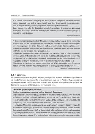 Τα Ρούχα μας ... Αυτοί οι Άγνωστοι!                                                      235


  Β. Η εταιρία έτοιμου ενδύματος Gap και άλλες εταιρίες ενδυμάτων απέσυραν στο πα-
  ρελθόν ρουχισμό τους από τα καταστήματά τους όταν έγινε γνωστό ότι κατασκευάζο-
  νταν σε εργοστασιακές μονάδες στην Ινδία, όπου απασχολούνται παιδιά.
  Όμως πολλοί στην Ινδία δεν θεωρούν την παιδική εργασία ως ένα κοινωνικό φαινόμενο
  που πρέπει να εκλείψει άμεσα και υποστηρίζουν ότι είναι μία ενίσχυση για τους φτωχούς
  που πρέπει να επιβιώσουν.
                                                                       Ημερησία 29/9/2010


  Γ. Εκπρόσωπος της εταιρείας GAP δήλωσε ότι η εταιρεία δεν γνώριζε ότι τα ρούχα που
  προορίζονταν για την Χριστουγεννιάτικη αγορά είχαν κατασκευαστεί από υπομισθωμένο
  εργοστάσιο ρούχων στο οποίο δούλευαν παιδιά. Ανακοίνωσε ότι θα αποσυρθούν οι συ-
  γκεκριμένες παρτίδες ρούχων, ενώ θα διερευνηθεί αν τηρείται ο ηθικός κώδικας που είχε
  επιβληθεί από την εταιρεία πριν τρία χρόνια. {…}
  Η σημαντική συνεισφορά της Ινδίας στην παγκόσμια οικονομία είναι τα εξαιρετικά φθηνά
  εργατικά χέρια. Η διαπίστωση αυτή εξηγεί τις 15.000 χιλιάδες εργοστάσια ρούχων που
  λειτουργούν στο Δελχί κάτω από ανεπαρκείς κανονισμούς, μερικά από τα οποία είναι από
  τα χειρότερα κάτεργα που θα μπορούσε να ανεχθεί η ανθρώπινη συνείδηση. {…}
  Σύμφωνα με μια εκτίμηση, περισσότερο από 20% της Ινδικής οικονομίας στηρίζεται στην
  παιδική εργασία, ποσοστό που υπολογίζεται σε 55 εκατομμύρια παιδιά κάτω των 14. {…}
                                                             Εφημερίδα Observer 28/10/2007



Δ.3. Η ρύπανση…
Τα εργοστάσια ρούχων στις πολύ μακρινές περιοχές του πλανήτη όπου λειτουργούν έχουν
και περιβαλλοντικές συνέπειες. Μια τέτοια περίπτωση είναι και το Λεσότο. Πληροφορίες για
την περιβαλλοντική επιβάρυνση στην περιοχή αυτή εξαιτίας του εργοστασίου ρούχων θα
βρείτε στο παρακάτω απόσπασμα από τον ημερήσιο τύπο.

  Παιδιά στη χωματερή των μπλουτζίν
  Λεσότο: η πραγματικότητα πίσω από τις λαμπερές διαφημίσεις
  Στις διαφημίσεις επώνυμων ρούχων είθισται να πρωταγωνιστούν χαμογελαστά πρόσωπα
  παιδιών που σφύζουν από υγεία, δείγμα της ευημερίας του δυτικού κόσμου. Δεν ισχύει
  το ίδιο για τα παιδιά των αναπτυσσόμενων χωρών, όπου οι εταιρείες κατασκευάζουν τα
  ρούχα τους. Εκεί, στα παιδικά πρόσωπα καθρεφτίζεται η απελπισία.
  Η οκτάχρονη Μοτσελίσι ζει στο Λεσότο, μια μικρή, φτωχή χώρα στη Μαύρη Ήπειρο. Oι
  πολυεθνικές εταιρείες ρούχων Gap και Levi Strauss έχουν εγκαταστήσει εκεί τις μεγάλες
  βιομηχανικές μονάδες τους. Μαζί με άλλα παιδιά, η Μοτσελίσι ασχολείται καθημερινά με
  το ξεκαθάρισμα σκουπιδιών – παρακαταθήκη των δύο εργοστασίων που βασιλεύουν στο
  βουνό Κίνγκτομ της χώρας. Ένα από αυτά έχει μάλιστα κατηγορηθεί για παράνομη ρίψη
 