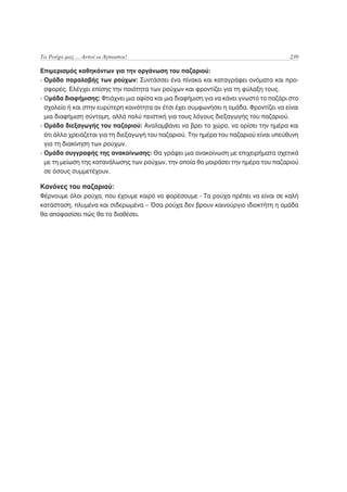 Τα Ρούχα μας ... Αυτοί οι Άγνωστοι!                                                     239

Επιμερισμός καθηκόντων για την οργάνωση του παζαριού:
- Ομάδα παραλαβής των ρούχων: Συντάσσει ένα πίνακα και καταγράφει ονόματα και προ-
  σφορές. Ελέγχει επίσης την ποιότητα των ρούχων και φροντίζει για τη φύλαξη τους.
- Ομάδα διαφήμισης: Φτιάχνει μια αφίσα και μια διαφήμιση για να κάνει γνωστό το παζάρι στο
  σχολείο ή και στην ευρύτερη κοινότητα αν έτσι έχει συμφωνήσει η ομάδα. Φροντίζει να είναι
  μια διαφήμιση σύντομη, αλλά πολύ πειστική για τους λόγους διεξαγωγής του παζαριού.
- Ομάδα διεξαγωγής του παζαριού: Αναλαμβάνει να βρει το χώρο, να ορίσει την ημέρα και
  ότι άλλο χρειάζεται για τη διεξαγωγή του παζαριού. Την ημέρα του παζαριού είναι υπεύθυνη
  για τη διακίνηση των ρούχων.
- Ομάδα συγγραφής της ανακοίνωσης: Θα γράψει μια ανακοίνωση με επιχειρήματα σχετικά
  με τη μείωση της κατανάλωσης των ρούχων, την οποία θα μοιράσει την ημέρα του παζαριού
  σε όσους συμμετέχουν.

Κανόνες του παζαριού:
Φέρνουμε όλοι ρούχα, που έχουμε καιρό να φορέσουμε - Τα ρούχα πρέπει να είναι σε καλή
κατάσταση, πλυμένα και σιδερωμένα – Όσα ρούχα δεν βρουν καινούργιο ιδιοκτήτη η ομάδα
θα αποφασίσει πώς θα τα διαθέσει.
 