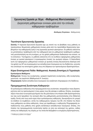 Ερευνητική Εργασία με Θέμα: «Μαθηματική Μοντελοποίηση»1
       Διερεύνηση μαθηματικών εννοιών μέσα από την επίλυση
                    καθημερινών προβλημάτων
                                                        Θεόδωρος Πετρέσκου - Μαθηματικός




Ταυτότητα Ερευνητικής Εργασίας
Σκοπός: Η παρούσα Ερευνητική Εργασία έχει ως σκοπό του να βοηθήσει τους μαθητές να
προσεγγίσουν θεωρητικές μαθηματικές έννοιες μέσα από την προσπάθεια διερεύνησης προ-
βλημάτων της καθημερινής ζωής ή της ερμηνείας φυσικών φαινομένων. Οι μαθητές καλούνται
να μεταπλάσουν προβλήματα από την καθημερινή ζωή σε μαθηματικά προβλήματα (μαθημα-
τική μοντελοποίηση) και στη συνέχεια, με την χρήση μαθηματικών διαδικασιών και εννοιών, να
τα επιλύσουν. Ταυτόχρονα, οι μαθητές ασκούνται στο να συνδέουν αφηρημένες μαθηματικές
έννοιες με φυσικά φαινόμενα ή συγκεκριμένες έννοιές του φυσικού κόσμου. Η διασύνδεση
αυτή των αφηρημένων μαθηματικών εννοιών με φυσικές έννοιες διευκολύνεται ιδιαίτερα από
την χρήση των ΝΤ και συγκεκριμένα των εκπαιδευτικών λογισμικών και του διαδικτύου, γεγονός
που αιτιολογεί την εκτεταμένη χρήση τους στη διάρκεια των προτεινόμενων δραστηριοτήτων.

Κύριο Επιστημονικό Πεδίο: Μαθηματικά, Φυσικές Επιστήμες & Τεχνολογία
Εμπλεκόμενα Μαθήματα:
Μαθηματικά: Έννοια της συνάρτησης, γραφική παράσταση συνάρτησης, είδη συνάρτησης,
μονοτονία και ακρότατα (Μαθηματικά Α’ Λυκείου).
Πληροφορική: Χρήση εκπαιδευτικού λογισμικού και αναζήτηση πληροφοριών στο διαδίκτυο.


Προγραμματική Συνάντηση Καθηγητών
Οι εμπλεκόμενοι καθηγητές στην προγραμματική τους συνάντηση αποφασίζουν ποιες δραστη-
ριότητες από τις προτεινόμενες ή ποιο μέρος τους θα καλύψει ο καθένας. Επίσης, συναποφα-
σίζουν ποια είναι τα κεντρικά ερωτήματα που θα μελετήσουν στο πλαίσιο κάθε δραστηριότητας
και πώς αυτά προωθούν την κεντρική ιδέα της μαθηματικής μοντελοποίησης στην διδακτική
πράξη. Εκτός από τους κατά κύριο λόγο εμπλεκόμενους καθηγητές, διευκρινίζεται ότι μπορεί
να κληθούν να συμβάλουν, εκτός του καθιερωμένου τρίωρου των ΕΕ, στο πλαίσιο του δικού
τους μαθήματος και άλλοι καθηγητές, όπως για παράδειγμα, ο καθηγητής Πληροφορικής εκ-
παιδεύοντας τους μαθητές στην χρήση κατάλληλων εκπαιδευτικών λογισμικών. Επίσης, στο
πλαίσιο της προγραμματικής συνάντησης πρέπει να γίνει και κατανομή του χρόνου, καθώς
επίσης και καθορισμός της σειράς με την οποία θα διεξαχθούν οι επιμέρους δραστηριότητες.

1 Υπόδειγμα με βάση το 4ο Σχήμα
 