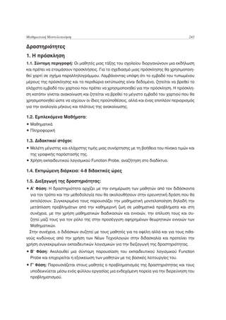 Μαθηματική Μοντελοποίηση                                                              243

Δραστηριότητες
1. Η πρόσκληση
1.1. Σύντομη περιγραφή: Οι μαθητές μιας τάξης του σχολείου διοργανώνουν μια εκδήλωση
και πρέπει να ετοιμάσουν προσκλήσεις. Για το σχεδιασμό μιας πρόσκλησης θα χρησιμοποιη-
θεί χαρτί σε σχήμα παραλληλογράμμου. Λαμβάνοντας υπόψη ότι το εμβαδό του τυπωμένου
μέρους της πρόσκλησης και τα περιθώρια εκτύπωσης είναι δεδομένα, ζητείται να βρεθεί το
ελάχιστο εμβαδό του χαρτιού που πρέπει να χρησιμοποιηθεί για την πρόσκληση. Η πρόσκλη-
ση κατόπιν γίνεται ανακοίνωση και ζητείται να βρεθεί το μέγιστο εμβαδό του χαρτιού που θα
χρησιμοποιηθεί ώστε να ισχύουν οι ίδιες προϋποθέσεις, αλλά και ένας επιπλέον περιορισμός
για την αναλογία μήκους και πλάτους της ανακοίνωσης.

1.2. Εμπλεκόμενα Μαθήματα:
• Μαθηματικά
• Πληροφορική

1.3. Διδακτικοί στόχοι:
• Μελέτη μέγιστης και ελάχιστης τιμής μιας συνάρτησης με τη βοήθεια του πίνακα τιμών και
  της γραφικής παράστασής της.
• Χρήση εκπαιδευτικού λογισμικού Function Probe, αναζήτηση στο διαδίκτυο.

1.4. Εκτιμώμενη διάρκεια: 4-8 διδακτικές ώρες

1.5. Διεξαγωγή της δραστηριότητας:
• Α’ Φάση: Η δραστηριότητα αρχίζει με την ενημέρωση των μαθητών από τον διδάσκοντα
  για τον τρόπο και την μεθοδολογία που θα ακολουθήσουν στην ερευνητική δράση που θα
  εκτελέσουν. Συγκεκριμένα τους παρουσιάζει την μαθηματική μοντελοποίηση δηλαδή την
  μετάπλαση προβλημάτων από την καθημερινή ζωή σε μαθηματικά προβλήματα και στη
  συνέχεια, με την χρήση μαθηματικών διαδικασιών και εννοιών, την επίλυση τους και συ-
  ζητεί μαζί τους για τον ρόλο της στην προσέγγιση αφηρημένων θεωρητικών εννοιών των
  Μαθηματικών.
 Στην συνέχεια, ο διδάσκων συζητεί με τους μαθητές για τα οφέλη αλλά και για τους πιθα-
νούς κινδύνους από την χρήση των Νέων Τεχνολογιών στην διδασκαλία και προτείνει την
χρήση συγκεκριμένων εκπαιδευτικών λογισμικών για την διεξαγωγή της δραστηριότητας.
• Β’ Φάση: Ακολουθεί μια σύντομη παρουσίαση του εκπαιδευτικού λογισμικού Function
  Probe και επιχειρείται η εξοικείωση των μαθητών με τις βασικές λειτουργίες του.
• Γ’ Φάση: Παρουσιάζεται στους μαθητές ο προβληματισμός της δραστηριότητας και τους
  υποδεικνύεται μέσω ενός φύλλου εργασίας μια ενδεχόμενη πορεία για την διερεύνηση του
  προβληματισμού.
 