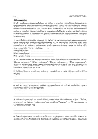 244                                                                   ΕΡΕΥΝΗΤΙΚΗ ΕΡΓΑΣΙΑ

Φύλλο εργασίας
Η τάξη σου διοργανώνει μια εκδήλωση και πρέπει να ετοιμάσει προσκλήσεις. Αποφασίστηκε
η πρόσκληση να αποτελείται από 400cm2 τυπωμένο υλικό με άνω και κάτω περιθώριο 3cm και
αριστερό και δεξί περιθώριο 2cm. Επίσης, λόγω του κόστους του χαρτιού, οι προσκλήσεις
πρέπει να τυπωθούν σε χαρτί με ελάχιστη επιφάνεια(εμβαδόν). Αν το χαρτί κοστίζει 1,5 λεπτά
το 1cm2 να βρεθούν οι διαστάσεις του χαρτιού για την εκτύπωση μιας πρόσκλησης καθώς και
το κόστος της.

1. Να σχεδιάσετε στο φύλλο εργασίας ένα σχήμα για την πρόσκληση και να μαθηματικοποι-
ήσετε το πρόβλημα επιλέγοντας μια μεταβλητή, π.χ. το πλάτος της εκτύπωσης έστω z και
εκφράζοντας τα υπόλοιπα εμπλεκόμενα μεγέθη, μήκος εκτύπωσης, μήκος και πλάτος ολό-
κληρης της πρόσκλησης σε σχέση με το «z».
Μήκος εκτύπωσης: ……………………………………….
Μήκος πρόσκλησης: …………………………………….…
Πλάτος πρόσκλησης: ………………………………………

2. Να κατασκευάσετε στο λογισμικό Function Probe έναν πίνακα με τις ακόλουθες στήλες:
“Πλάτος εκτύπωσης”, “Μήκος εκτύπωσης”, “Πλάτος πρόσκλησης”, “Μήκος πρόσκλησης”,
“Εμβαδόν πρόσκλησης”. Να συμπληρώσετε τουλάχιστον 20 τιμές σε κάθε στήλη. Επιλέξτε το
κατάλληλο εύρος τιμών για το «z».

3. Καθώς αυξάνονται οι τιμές στην στήλη «z», τι συμβαίνει στις τιμές κάθε μιας από τις άλλες
στήλες;
.......………………………………………………………………………………………………………………………
………………………………………………………………………………………………………………………………
…………………………………………………………………………………

4. Υπάρχει ελάχιστη τιμή για το εμβαδόν της πρόσκλησης; Αν υπάρχει, υπολογίστε την και
εξηγήστε με ποιον τρόπο την βρήκατε.
………………………………………………………………………………………………………………………………
………………………………………………………………………………………………………………………………
………………………………………………………………………………

5. Υπάρχει ελάχιστη τιμή για το εμβαδόν της πρόσκλησης; Να στείλετε τις στήλες : “Πλάτος
εκτύπωσης” και “Εμβαδόν πρόσκλησης” στο παράθυρο ”Γράφημα” του FP, προκειμένου να
ελέγξετε την υπόθεσή σας.
………………………………………………………………………………………………………………………………
………………………………………………………………………………………………………………………………
………………………………………………………………………………

6. Το κατάστημα για τις εκτυπώσεις διαθέτει ένα μηχάνημα που μπορεί να κόβει το χαρτί με
ακρίβεια χιλιοστού. Να βρεθούν οι διαστάσεις του χαρτιού με το ελάχιστο εμβαδό που μπορεί
 