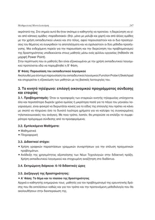 Μαθηματική Μοντελοποίηση                                                               247

ακρότατά της. Στο σημείο αυτό θα ήταν σκόπιμο ο καθηγητής να προτείνει η διερεύνηση να γί-
νει από κάποιες ομάδες «παραδοσιακά» (δηλ. μόνο με μολύβι και χαρτί) και από άλλες ομάδες
με την χρήση εκπαιδευτικού υλικού και στο τέλος, αφού παρουσιαστούν και οι δυο προσεγγί-
σεις του θέματος να συγκριθούν τα αποτελέσματα και να σχολιαστούν οι δύο μέθοδοι προσέγ-
γισης. Μια ενδεχόμενη πορεία για την παρουσίαση και την διερεύνηση του προβληματισμού
της δραστηριότητας υποδεικνύεται στους μαθητές μέσω ενός φύλλου εργασίας (πιθανόν σε
μορφή Power Point).
Στην περίπτωση που οι μαθητές δεν είναι εξοικειωμένοι με την χρήση εκπαιδευτικού λογισμι-
κού προτείνεται εδώ να παρεμβληθεί η Β’ Φάση.

Β’ Φάση: Παρουσίαση του εκπαιδευτικού λογισμικού
Ακολουθεί μια σύντομη παρουσίαση του εκπαιδευτικού λογισμικού Function Probe ή Sketchpad
και επιχειρείται η εξοικείωση των μαθητών με τις βασικές λειτουργίες του.


3. Το κινητό τηλέφωνο: επιλογή οικονομικού προγράμματος σύνδεσης
και εταιρίας
3.1. Προβληματισμός: Όταν οι προσφορές των εταιρειών κινητής τηλεφωνίας υπόσχονται
όλο και περισσότερο δωρεάν χρόνο ομιλίας ή μικρότερα ποσά για το πάγιο του μηνιαίου λο-
γαριασμού, είναι φανερό να διερωτάται κανείς για το είδος της επιλογής που πρέπει να κάνει
με σκοπό να πληρώνει όσο το δυνατό λιγότερα χρήματα για να καλύψει τις συγκεκριμένες
τηλεπικοινωνιακές του ανάγκες. Με ποιο τρόπο, λοιπόν, θα μπορούσε να επιλέξει το συμφε-
ρότερο πρόγραμμα σύνδεσης από τα προσφερόμενα;

3.2. Εμπλεκόμενα Μαθήματα:
• Μαθηματικά
• Πληροφορική

3.3. Διδακτικοί στόχοι:
• Χρήση γραφικών παραστάσεων γραμμικών συναρτήσεων για την επίλυση πραγματικών
  προβλημάτων.
• Ανάδειξη της χρησιμότητας αξιοποίησης των Νέων Τεχνολογιών στην διδακτική πράξη.
  Χρήση εκπαιδευτικού λογισμικού και στοχευμένη αναζήτηση στο διαδίκτυο.

3.4. Εκτιμώμενη διάρκεια: 6-10 διδακτικές ώρες

3.5. Διεξαγωγή της δραστηριότητας:
• Α’ Φάση: Το θέμα και το πλαίσιο της δραστηριότητας
Αρχικά ο καθηγητής ενημερώνει τους μαθητές για τον προβληματισμό της ερευνητικής δρά-
σης που θα εκτελέσουν καθώς και για τον τρόπο και την προτεινόμενη μεθοδολογία που θα
ακολουθήσουν στην διεκπεραίωση της.
 