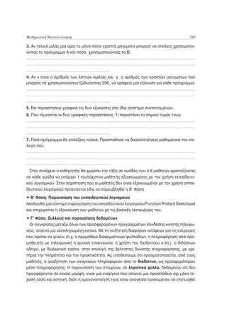 Μαθηματική Μοντελοποίηση                                                                249

3. Αν τελικά μιλάς μία ώρα το μήνα πόσα γραπτά μηνύματα μπορείς να στείλεις χρησιμοποι-
ώντας το πρόγραμμα Α και πόσα χρησιμοποιώντας το Β;
………………………………………………………………………………………………………………………………
………………………………………………………………………………………………………………………………
………………………………………………………………
4. Αν x είναι ο αριθμός των λεπτών ομιλίας και y ο αριθμός των γραπτών μηνυμάτων που
μπορείς να χρησιμοποιήσεις ξοδεύοντας 20€, να γράψεις μία εξίσωση για κάθε πρόγραμμα.
………………………………………………………………………………………………………………………………
………………………………………………………………………………………………………………………………
………………………………………………………………
5. Να παραστήσεις γραφικά τις δυο εξισώσεις στο ίδιο σύστημα συντεταγμένων.
6. Που τέμνονται οι δυο γραφικές παραστάσεις; Τι παριστάνει το σημείο τομής τους;
………………………………………………………………………………………………………………………………
………………………………………………………………………………………………………………………………
………………………………………………………………
7. Ποιό πρόγραμμα θα επιλέξεις τελικά; Προσπάθησε να δικαιολογήσεις μαθηματικά την επι-
λογή σου.
………………………………………………………………………………………………………………………………
………………………………………………………………………………………………………………………………
………………………………………………………………
 Στην συνέχεια ο καθηγητής θα χωρίσει την τάξη σε ομάδες των 4-6 μαθητών φροντίζοντας
σε κάθε ομάδα να υπάρχει 1 τουλάχιστον μαθητής εξοικειωμένος με την χρήση εκπαιδευτι-
κού λογισμικού. Στην περίπτωση που οι μαθητές δεν είναι εξοικειωμένοι με την χρήση εκπαι-
δευτικού λογισμικού προτείνεται εδώ να παρεμβληθεί η Β’ Φάση.

• Β’ Φάση: Παρουσίαση του εκπαιδευτικού λογισμικού
Ακολουθεί μια σύντομη παρουσίαση του εκπαιδευτικού λογισμικού Function Probe ή Sketchpad
και επιχειρείται η εξοικείωση των μαθητών με τις βασικές λειτουργίες του.

• Γ’ Φάση: Συλλογή και παρουσίαση δεδομένων
 Οι συγκρίσεις μεταξύ όλων των προσφερομένων προγραμμάτων σύνδεσης κινητής τηλεφω-
νίας, απαιτεί μια ολοκληρωμένη εικόνα. Με τη συζήτηση διαφόρων απόψεων για τις ενέργειες
που πρέπει να γίνουν (π.χ. η προμήθεια διαφημιστικών φυλλαδίων, η πληροφόρηση από προ-
μηθευτές με τηλεφωνική ή φυσική επικοινωνία, η χρήση του διαδικτύου κ.λπ.), ο διδάσκων
οδηγεί, με διαλεκτικό τρόπο, στην επιλογή της βέλτιστης δυνατής πληροφόρησης, με κρι-
τήρια την πληρότητα και την πρακτικότητα. Ας υποθέσουμε ότι πραγματοποιείται, από τους
μαθητές, η αναζήτηση των αναγκαίων πληροφοριών από το διαδίκτυο, ως προσφορότερου
μέσο πληροφόρησης. Η παρουσίαση των στοιχείων, σε λογιστικά φύλλα, δεδομένου ότι δεν
προσφέρονται σε ενιαία μορφή, είναι μια ενέργεια που απαιτεί μια προσπάθεια όχι μόνο τε-
χνική αλλά και νοητική, διότι η ομογενοποίησή τους είναι αναγκαία προκειμένου να επιτευχθεί
 