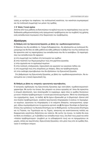 252                                                                ΕΡΕΥΝΗΤΙΚΗ ΕΡΓΑΣΙΑ

γησης με κριτήρια την σαφήνεια, την συλλογιστική ικανότητα, την ικανότητα συμπερασμού
και την συλλογική συμμετοχή των μελών της ομάδας.

• Ε’ Φάση: Γενικά σχόλια
Ζητείται από τους μαθητές να διατυπώσουν τα σχόλιά τους και τις παρατηρήσεις τους για την
διαδικασία μαθηματικοποίησης ενός πραγματικού προβλήματος και την συμβολή της χρήσης
ενός εκπαιδευτικού λογισμικού στην διερεύνηση του προβλήματος.


Αξιολόγηση
Α) Βαθμός από την Ερευνητική Εργασία, με βάση την «ομαδοσυνεργατικότητα».
Ο Φάκελος που θα καταθέσει το «Τμήμα Ενδιαφέροντος», θα αξιολογείται ως συλλογικό δη-
μιούργημα και θα δίνει σε κάθε μαθητή και κάθε μαθήτρια το βαθμό που του/της αναλογεί και
θα προκύπτει από τις παρατηρήσεις των εκπαιδευτικών που θα το αναλάβουν. Οι παρατηρή-
σεις των εκπαιδευτικών θα αφορούν:
α) στη συμμετοχή των παιδιών στη λειτουργία των ομάδων
β) στην ποιότητα των δημιουργημάτων τους στα χαρτόνια εργασίας
γ) στην ερμηνεία και το σχολιασμό κειμένων
δ) στην συλλογή, επεξεργασία, παρουσίαση και ερμηνεία των εργασιών πεδίου και
ε) στη συμμετοχή τους στις ολομέλειες με σκέψεις, ιδέες και προβληματισμούς
στ) στην ανάληψη πρωτοβουλιών που θα εξελίσσουν την Ερευνητική Εργασία.
  Στη βαθμολογία της Ερευνητικής Εργασίας, με βάση την «ομαδοσυνεργατικότητα», θα συ-
νεκτιμάται και η τελική παρουσίασή της.


Β) Βαθμός με βάση τις «ατομικές» ερευνητικές πρωτοβουλίες.
Ο κεντρικός σχεδιασμός της Ερευνητικής Εργασίας έχει κατά βάση «ομαδοσυνεργατικό»
χαρακτήρα. Με αυτήν την έννοια, δεν μπορούν να γίνουν εργασίες απ’ όπου θα προκύπτει
η ατομική αξιολόγηση, πριν ολοκληρωθεί το εγχείρημα, αφού όλες οι ομάδες δουλεύουν
με κοινό «πλαίσιο προβληματισμού» ή κοινά ερευνητικά ερωτήματα». Μετά την ολοκλήρωση
του εγχειρήματος, όμως, τα παιδιά: α) θα έχουν εξοικειωθεί με το βηματισμό «ξεκινώ από
ένα πλαίσιο προβληματισμού, αναζητώ πρωτογενείς πληροφορίες ή αναλύω το περιεχόμε-
νο κειμένων, οργανώνω τις πληροφορίες ή τα νοήματα (διακρίνω, κατηγοριοποιώ, ιεραρ-
χώ), εξάγω συμπεράσματα και τα ερμηνεύω κριτικά» και β) θα έχουν δουλέψει σε δραστηρι-
ότητες που εμπλέκουν τις Φυσικές Επιστήμες και τα Μαθηματικά, τις Κοινωνικές Επιστήμες
και τη Γλώσσα, την Τεχνολογία και τις Τέχνες, ασκώντας και αναπτύσσοντας πολλές και
διαφορετικές ικανότητες δεξιότητες και ταλέντα. Με αυτήν την έννοια, τα παιδιά θα είναι
σε θέση να επιλέξουν, με τη βοήθεια των εκπαιδευτικών τους, ένα δικό τους μικρό και απλό
«πλαίσιο προβληματισμού» (συμβατό με τα ενδιαφέροντά τους) και να προχωρήσουν σε
μικρές, απλές και πρωτότυπες «Ερευνητικές Εργασίες» είτε μόνα τους είτε σε ομάδες δύο,
τριών ή τεσσάρων ατόμων.
 