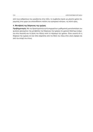 254                                                             ΕΡΕΥΝΗΤΙΚΗ ΕΡΓΑΣΙΑ

από τους ανθρώπους που εργάζονται στην πόλη, το συμβούλιο όρισε ως μέγιστο χρόνο πα-
ραμονής στον χώρο για οποιονδήποτε πελάτη του εμπορικού κέντρου, τις πέντε ώρες.

4. Μεταβολή της διάρκειας της ημέρας
Προβληματισμός: Με την δραστηριότητα αυτή επιχειρείται η μαθηματική μοντελοποίηση του
φυσικού φαινομένου της μεταβολής της διάρκειας της ημέρας (το χρονικό διάστημα ανάμε-
σα στην Ανατολή και τη Δύση του Ηλίου) κατά το πέρασμα του χρόνου. Είναι γνωστό ότι η
διάρκεια της ημέρας σε ένα τόπο εξαρτάται από την θέση του πάνω στην γήινη σφαίρα και
από την εποχή του έτους.
 