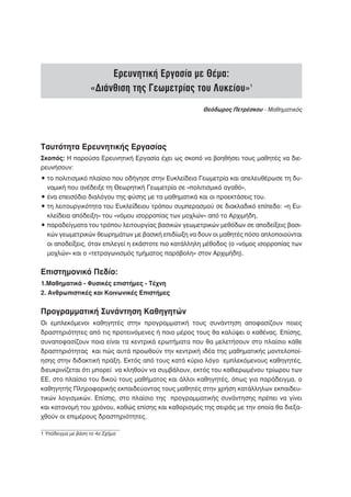 Ερευνητική Εργασία με Θέμα:
                    «Διάνθιση της Γεωμετρίας του Λυκείου»1
                                                      Θεόδωρος Πετρέσκου - Μαθηματικός




Ταυτότητα Ερευνητικής Εργασίας
Σκοπός: Η παρούσα Ερευνητική Εργασία έχει ως σκοπό να βοηθήσει τους μαθητές να διε-
ρευνήσουν:
• το πολιτισμικό πλαίσιο που οδήγησε στην Ευκλείδεια Γεωμετρία και απελευθέρωσε τη δυ-
  ναμική που ανέδειξε τη Θεωρητική Γεωμετρία σε «πολιτισμικό αγαθό»,
• ένα επεισόδιο διαλόγου της φύσης με τα μαθηματικά και οι προεκτάσεις του.
• τη λειτουργικότητα του Ευκλείδειου τρόπου συμπερασμού σε διακλαδικό επίπεδο: «η Ευ-
  κλείδεια απόδειξη» του «νόμου ισορροπίας των μοχλών» από το Αρχιμήδη,
• παραδείγματα του τρόπου λειτουργίας βασικών γεωμετρικών μεθόδων σε αποδείξεις βασι-
  κών γεωμετρικών θεωρημάτων με βασική επιδίωξη να δουν οι μαθητές πόσο απλοποιούνται
  οι αποδείξεις, όταν επιλεγεί η εκάστοτε πιο κατάλληλη μέθοδος (ο «νόμος ισορροπίας των
  μοχλών» και ο «τετραγωνισμός τμήματος παράβολη» στον Αρχιμήδη).


Επιστημονικό Πεδίο:
1.Μαθηματικά - Φυσικές επιστήμες - Τέχνη
2. Ανθρωπιστικές και Κοινωνικές Επιστήμες


Προγραμματική Συνάντηση Καθηγητών
Οι εμπλεκόμενοι καθηγητές στην προγραμματική τους συνάντηση αποφασίζουν ποιες
δραστηριότητες από τις προτεινόμενες ή ποιο μέρος τους θα καλύψει ο καθένας. Επίσης,
συναποφασίζουν ποια είναι τα κεντρικά ερωτήματα που θα μελετήσουν στο πλαίσιο κάθε
δραστηριότητας και πώς αυτά προωθούν την κεντρική ιδέα της μαθηματικής μοντελοποί-
ησης στην διδακτική πράξη. Εκτός από τους κατά κύριο λόγο εμπλεκόμενους καθηγητές,
διευκρινίζεται ότι μπορεί να κληθούν να συμβάλουν, εκτός του καθιερωμένου τρίωρου των
ΕΕ, στο πλαίσιο του δικού τους μαθήματος και άλλοι καθηγητές, όπως για παράδειγμα, ο
καθηγητής Πληροφορικής εκπαιδεύοντας τους μαθητές στην χρήση κατάλληλων εκπαιδευ-
τικών λογισμικών. Επίσης, στο πλαίσιο της προγραμματικής συνάντησης πρέπει να γίνει
και κατανομή του χρόνου, καθώς επίσης και καθορισμός της σειράς με την οποία θα διεξα-
χθούν οι επιμέρους δραστηριότητες.

1 Υπόδειγμα με βάση το 4ο Σχήμα
 