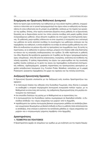 256                                                                   ΕΡΕΥΝΗΤΙΚΗ ΕΡΓΑΣΙΑ

Ενημέρωση και Οργάνωση Μαθητικού Δυναμικού
Κατά την πρώτη ώρα συνάντησης των καθηγητών με τους είκοσι περίπου μαθητές, ενημερώ-
νονται οι τελευταίοι για το γενικό προγραμματισμό που έχουν κάνει οι καθηγητές και διευκρι-
νίζεται ότι είναι ενδεικτικός και ότι μπορεί να μεταβληθεί, ανάλογα με την πορεία των εργασι-
ών της ομάδας. Επίσης, στην πρώτη συνάντηση εξηγείται στους μαθητές ότι οι Ερευνητικές
Εργασίες και οι διερευνήσεις αυτού του τύπου γίνονται συνήθως από μικρές ομάδες στενά
συνεργαζόμενων μαθητών, όπως άλλωστε συμβαίνει και στον χώρο της επιστημονικής έρευ-
νας. Οι μαθητικές μικρο-ομάδες ενδείκνυται να είναι τριμελείς ή τετραμελείς και η κατανομή
των μαθητών σε αυτές αποτελεί συνήθως τη συνισταμένη των μαθητικών επιλογών και της
παρέμβασης του καθηγητή, η οποία αποβλέπει να εντάξει σε κάποια ομάδα μαθητές που υπο-
θέτει ότι κινδυνεύουν να μείνουν έξω από τις προτιμήσεις των συμμαθητών τους. Σε αυτές τις
περιπτώσεις, αν οι καθηγητές το κρίνουν σκόπιμο, μπορούν στο πλαίσιο κάθε νέας διάστασης
να κάνουν και τις αναγκαίες αναδιοργανώσεις των ομάδων. Σε κάθε περίπτωση οι μαθητές
του ιδίου θέματος θα εργάζονται χωρισμένοι σε 3 ομάδες και θα έχουν προγραμματισμένες
ώρες «ολομέλειας», όπου θα γίνονται ανακοινώσεις, συγκρίσεις, αναλύσεις και συνθέσεις της
τελικής εργασίας. Ο τρόπος παρουσίασης του έργου των μικρο-ομάδων και της συνολικής
ομάδας ποικίλει ανάλογα με τη φύση του έργου και περιλαμβάνει συνδυαστικά επιστημονι-
κές εκθέσεις, σχεδιαγράμματα, γραφικές παραστάσεις και προσομοιώσεις φαινομένων με
χρήση εκπαιδευτικού λογισμικού (π.χ. Function Probe, Modellus), εισηγήσεις με τη μορφή
Powerpoint, έμπρακτες παρεμβάσεις στο χώρο του σχολείου και της τοπικής κοινότητας.


Διεξαγωγή Ερευνητικής Εργασίας
Η Ερευνητική Εργασία υλοποιείται με την διεξαγωγή ενός συνόλου δραστηριοτήτων που
αφορούν:
• το πολιτισμικό πλαίσιο που οδήγησε στην Ευκλείδεια Γεωμετρία, όπου δίνεται η ευκαιρία
  να αναδειχθεί η ιστορικά τεκμηριωμένη λειτουργική συνεργασία πολλών τομέων, με τα
  Μαθηματικά να είναι ένας από αυτούς, της ανθρώπινης δημιουργικότητας στα μεγάλα επι-
  τεύγματα του πολιτισμού
• ένα επεισόδιο διαλόγου της φύσης με τα Μαθηματικά και οι προεκτάσεις του.
• τη λειτουργικότητα του Ευκλείδειου τρόπου συμπερασμού σε διακλαδικό επίπεδο: «η Ευ-
  κλείδεια απόδειξη» του «νόμου ισορροπίας των μοχλών» από το Αρχιμήδη,
• παραδείγματα του τρόπου λειτουργίας βασικών γεωμετρικών μεθόδων σε αποδείξεις βασι-
  κών γεωμετρικών θεωρημάτων με βασική επιδίωξη να δουν οι μαθητές πόσο απλοποιούνται
  οι αποδείξεις, όταν επιλεγεί η εκάστοτε πιο κατάλληλη μέθοδος (ο «νόμος ισορροπίας των
  μοχλών» και ο «τετραγωνισμός τμήματος παράβολη» στον Αρχιμήδη),


Δραστηριότητες
1. ΓΕΩΜΕΤΡΙΑ ΚΑΙ ΠΟΛΙΤΙΣΜΟΣ
Η δραστηριότητα αρχίζει σε ολομέλεια των ομάδων με μια συζήτηση για την πορεία διαμόρ-
 