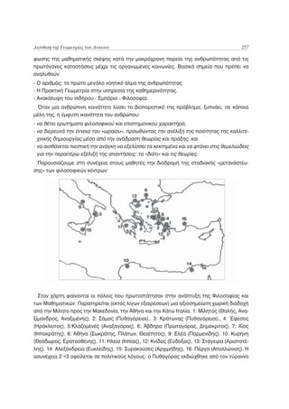 Διάνθιση της Γεωμετρίας του Λυκείου                                                      257

φωσης της μαθηματικής σκέψης κατά την μακρόχρονη πορεία της ανθρωπότητας από τις
πρωτόγονες καταστάσεις μέχρι τις οργανωμένες κοινωνίες. Βασικά σημεία που πρέπει να
αναλυθούν:
- Ο αριθμός: το πρώτο μεγάλο νοητικό άλμα της ανθρωπότητας
- Η Πρακτική Γεωμετρία στην υπηρεσία της καθημερινότητας.
- Ανακάλυψη του σιδήρου - Εμπόριο - Φιλοσοφία.
 Όταν μια ανθρώπινη κοινότητα λύσει το βιοποριστικό της πρόβλημα, ξυπνάει, σε κάποια
μέλη της, η έμφυτη ικανότητα του ανθρώπου:
- να θέτει ερωτήματα φιλοσοφικού και επιστημονικού χαρακτήρα,
- να διερευνά την έννοια του «ωραίου», προωθώντας την ανέλιξη της ποιότητας της καλλιτε-
  χνικής δημιουργίας μέσα από την ανάδραση θεωρίας και πράξης, και
- να αισθάνεται πιεστική την ανάγκη να εξελίσσει τα κεκτημένα και να φτάνει στις θεμελιώδεις
  για την περαιτέρω εξέλιξή της απαντήσεις: τα «διότι» και τις θεωρίες.
 Παρουσιάζουμε στη συνέχεια στους μαθητές την διαδρομή της σταδιακής «μετανάστευ-
σης» των φιλοσοφικών κέντρων:




  Στον χάρτη φαίνονται οι πόλεις που πρωτοστάτησαν στην ανάπτυξη της Φιλοσοφίας και
των Μαθηματικών. Παρατηρείται (εκτός λίγων εξαιρέσεων) μια αξιοσημείωτη χωρική διαδοχή
από την Μίλητο προς την Μακεδονία, την Αθήνα και την Κάτω Ιταλία: 1: Μίλητος (Θαλής, Ανα-
ξίμανδρος, Αναξιμένης), 2: Σάμος (Πυθαγόρειοι)., 3: Κρότωνας (Πυθαγόρειοι)., 4: Έφεσος
(Ηράκλειτος), 5:Κλαζομενές (Αναξαγόρας), 6: Άβδηρα (Πρωταγόρας, Δημόκριτος), 7: Χίος
(Ιπποκράτης), 8: Αθήνα (Σωκράτης, Πλάτων, Θεαίτητος), 9: Ελέα (Παρμενίδης), 10: Κυρήνη
(Θεόδωρος, Ερατοσθένης), 11: Ηλεία (Ιππίας), 12: Κνίδος (Εύδοξος), 13: Στάγειρα (Αριστοτέ-
λης), 14: Αλεξάνδρεια (Ευκλείδης), 15: Συρακούσες (Αρχιμήδης), 16: Πέργα (Απολλώνιος). Η
ασυνέχεια 2 3 οφείλεται σε πολιτικούς λόγους: ο Πυθαγόρας εκδιώχθηκε από τον τύραννο
 