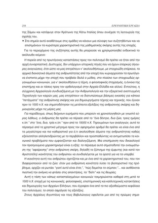 258                                                                    ΕΡΕΥΝΗΤΙΚΗ ΕΡΓΑΣΙΑ

της Σάμου και κατέφυγε στον Κρότωνα της Κάτω Ιταλίας όπου συνέχισε τη λειτουργία της
σχολής του.
• Στο σημείο αυτό αναθέτουμε στις ομάδες να κάνουν μια σύνοψη των συζητηθέντων και να
  επισημάνουν τα κυριότερα χαρακτηριστικά της μαθηματικής σκέψης αυτής της εποχής.
 Για το περιεχόμενο της συζήτησης αυτής θα μπορούσε να χρησιμοποιηθεί ενδεικτικά το
ακόλουθο κείμενο:
 Η πορεία από τις πρωτόγονες καταστάσεις προς τον πολιτισμό θα πρέπει να ήταν από την
αρχή συναρπαστική. Δυστυχώς, δεν υπάρχουν ιστορικές πηγές που να έχουν επαρκώς σίγου-
ρες αναγνώσεις, έτσι ώστε να μας επιτρέπουν ν’ ακολουθήσουμε, με στοιχειώδη επάρκεια, τα
αρχικά διανοητικά άλματα της ανθρωπότητας από την εποχή που κυριαρχούσαν τα πρωτόγο-
να ένστικτα μέχρι την εποχή που πρόβαλε δειλά ο μύθος, στο πλαίσιο των στοιχειωδώς ορ-
γανωμένων κοινωνιών, για ν’ ακολουθήσουν η τέχνη, ο φιλοσοφικός στοχασμός, η έννοια της
επιστήμης και οι τάσεις προς τον ορθολογισμό στην Αρχαία Ελλάδα και αλλού. Εντούτοις, η
σύγχρονη Αρχαιολογία συνδυαζόμενη με την Ανθρωπολογία και την εξαιρετικά ανεπτυγμένη
Τεχνολογία των καιρών μας, μας επιτρέπουν να διατυπώσουμε βάσιμες εικασίες για κάποια
“πετάγματα” της ανθρώπινης σκέψης και για δημιουργήματα τέχνης και τεχνικής, που έγιναν
πριν το 1000 π.Χ. και σηματοδότησαν τις μετέπειτα εξελίξεις της ανθρώπινης σκέψης και δη-
μιουργίας μέχρι τις μέρες μας.
 Για παράδειγμα, όπως δείχνουν ευρήματα που μπορούν να χρονολογηθούν με γνωστό εύ-
ρος λάθους, ο άνθρωπος θα πρέπει να πέρασε από το “ένα δέντρο, δυο ζώα, τρεις ημέρες
κ.λπ.” στο “ένα, δυο, τρία κ.λπ.” πριν από το 15000 π.Χ. Τηρουμένων των αναλογιών, αυτό το
πέρασμα από το χρηστικό μέτρημα προς τον αφηρημένο αριθμό θα πρέπει να είναι ένα από
τα μεγαλύτερα και πιο καθοριστικά για ό,τι ακολούθησε άλματα της ανθρωπότητας καθώς
εξελισσόταν αλληλεπιδρώντας με το περιβάλλον και προσπαθώντας να αντιμετωπίσει τα κοι-
νωνικά προβλήματα που εμφανίζονταν και διαλογιζόμενη. Μια επισήμανση που δικαιολογεί
τον προηγούμενο χαρακτηρισμό είναι η εξής: το πέρασμα αυτό σηματοδοτεί την ενσωμάτω-
ση της “αφαίρεσης” στην ανθρώπινη σκέψη, δηλαδή το ξύπνημα της έμφυτης (και κατά τον
Αριστοτέλη) ικανότητας του ανθρώπου να συνδιαλέγεται με τα ορατά για να τα υπερβεί.
 Η ικανότητα αυτή του ανθρώπου σχετίζεται και με ένα από τα χαρακτηριστικά του, που τον
διαφοροποιούν από τα ζώα: όταν μια ανθρώπινη κοινότητα λύσει το βιοποριστικό της πρό-
βλημα, αρχίζει να ρωτάει “γιατί αυτό είναι έτσι;”, “πώς δομείται το σύμπαν;”... και αισθάνεται
πιεστική την ανάγκη να φτάσει στις απαντήσεις, τα “διότι” και τις θεωρίες.
 Αυτή η τάση των κάπως κατασταλαγμένων κοινωνιών τεκμηριώνεται καθαρά στη μετά το
1000 π.Χ. εποχή με τις κοινωνικές, φιλοσοφικές, επιστημονικές και καλλιτεχνικές κατακτήσεις
και δημιουργίες των Αρχαίων Ελλήνων, που έγραψαν ένα από τα πιο αξιοθαύμαστα κεφάλαια
του πολιτισμού, το οποίο σφράγισε τις εξελίξεις.
 Στους Αρχαίους Αιγυπτίους και τους Βαβυλώνιους οφείλεται μια από τις πρώιμες σημα-
 