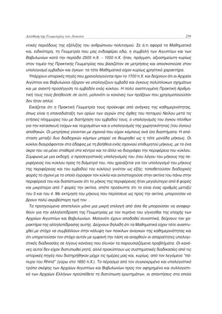 Διάνθιση της Γεωμετρίας του Λυκείου                                                    259

ντικές περιόδους της εξέλιξης του ανθρώπινου πολιτισμού. Σε ό,τι αφορά τα Μαθηματικά
και, ειδικότερα, τη Γεωμετρία που μας ενδιαφέρει εδώ, η συμβολή των Αιγυπτίων και των
Βαβυλωνίων κατά την περίοδο 2500 π.Χ. – 1000 π.Χ. ήταν, πράγματι, αξιοσημείωτη κυρίως
στον τομέα της Πρακτικής Γεωμετρίας που βασιζόταν σε μετρήσεις και αποσκοπούσε στον
υπολογισμό εμβαδών και όγκων: τα τότε Μαθηματικά είχαν κυρίως χρηστικό χαρακτήρα.
 Υπάρχουν ιστορικές πηγές που χρονολογούνται πριν το 1700 π.Χ. και δείχνουν ότι οι Αρχαίοι
Αιγύπτιοι και Βαβυλώνιοι ήξεραν να υπολογίζουν εμβαδά και όγκους πολύπλοκων σχημάτων
και με ανεκτή προσέγγιση το εμβαδόν ενός κύκλου. Η πολύ ανεπτυγμένη Πρακτική Αριθμη-
τική τους τούς βοηθούσε σε αυτό, μολονότι οι κανόνες των πράξεων που χρησιμοποιούσαν
δεν ήταν απλοί.
 Εικάζεται ότι η Πρακτική Γεωμετρία τους προέκυψε από ανάγκες της καθημερινότητας,
όπως είναι η επαναδιάταξη των ορίων των αγρών στις όχθες του ποταμού Νείλου μετά τις
ετήσιες πλημμύρες του με διατήρηση του εμβαδού τους, ο υπολογισμός του όγκου πλίνθων
για την κατασκευή τοίχων και τειχισμάτων και ο υπολογισμός της χωρητικότητας (του όγκου)
αποθηκών. Οι μετρήσεις γίνονταν με σχοινιά που είχαν κόμπους ανά ίσα διαστήματα. Η από-
σταση μεταξύ δυο διαδοχικών κόμπων μπορεί να θεωρηθεί ως η τότε μονάδα μήκους. Οι
κύκλοι διαγράφονταν στο έδαφος με τη βοήθεια ενός σχοινιού επιθυμητού μήκους, με το ένα
άκρο του να μένει σταθερό στο κέντρο και το άλλο να διαγράφει την περιφέρεια του κύκλου.
Σύμφωνα με μια εκδοχή, ο προσεγγιστικός υπολογισμός του (του λόγου του μήκους της πε-
ριφέρειας του κύκλου προς τη διάμετρό του, που χρειάζεται για τον υπολογισμό του μήκους
της περιφέρειας και του εμβαδού του κύκλου) γινόταν ως εξής: τοποθετούσαν διαδοχικές
φορές το σχοινί με το οποίο έγραφαν τον κύκλο και αντιστοιχούσε στην ακτίνα του πάνω στην
περιφέρειά του και διαπίστωναν ότι το μήκος της περιφέρειας ήταν μεγαλύτερο από 6 φορές
και μικρότερο από 7 φορές την ακτίνα, οπότε προέκυπτε ότι το είναι ένας αριθμός μεταξύ
του 3 και του 4. Με εκτίμηση του μήκους που περίσσευε ως προς την ακτίνα, μπορούσαν να
βρουν πολύ ακριβέστερη τιμή του .
 Τα προηγούμενα αποτελούν μόνο μια μικρή επιλογή από όσα θα μπορούσαν να αναφερ-
θούν για την αλληλεπίδραση της Γεωμετρίας με τον πυρήνα του γίγνεσθαι της εποχής των
Αρχαίων Αιγυπτίων και Βαβυλωνίων. Μολονότι έχουν αποδοθεί συνοπτικά, δείχνουν τον χα-
ρακτήρα της αλληλεπίδρασης αυτής. Δείχνουν δηλαδή ότι τα Μαθηματικά είχαν τότε αναπτυ-
χθεί με στόχο να συμβάλλουν στην κάλυψη των ποικίλων αναγκών της καθημερινότητας και
ότι υπηρετούσαν τον στόχο αυτόν με εμφανή την τάση να αναχθούν οι απαραίτητες υπολογι-
στικές διαδικασίες σε λίγους κανόνες που έλυναν τα παρουσιαζόμενα προβλήματα. Οι κανό-
νες αυτοί δεν είχαν διατυπωθεί ρητά, αλλά προκύπτουν ως συστηματικές διαδικασίες από τις
ιστορικές πηγές που διατηρήθηκαν μέχρι τις ημέρες μας και, κυρίως, από τον λεγόμενο “πά-
πυρο του Rhind” (γύρω στο 1650 π.Χ.). Το πέρασμα από τον συγκεκριμένο και υπολογιστικό
τρόπο σκέψης των Αρχαίων Αιγυπτίων και Βαβυλωνίων προς τον αφηρημένο και συλλογιστι-
κό των Αρχαίων Ελλήνων προϋπέθετε τη διατύπωση ερωτημάτων, οι απαντήσεις στα οποία
 