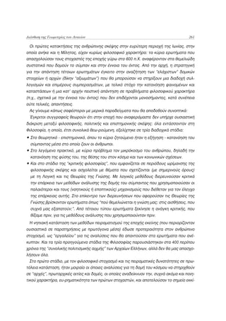 Διάνθιση της Γεωμετρίας του Λυκείου                                                    261

 Οι πρώτες κατακτήσεις της ανθρώπινης σκέψης στην ευρύτερη περιοχή της Ιωνίας, στην
οποία ανήκε και η Μίλητος, είχαν κυρίως φιλοσοφικό χαρακτήρα: τα κύρια ερωτήματα που
απασχολούσαν τους στοχαστές της εποχής γύρω στο 600 π.Χ. αναφέρονταν στα θεμελιώδη
συστατικά που δομούν το σύμπαν και στην έννοια του όντος. Από την αρχή, η στρατηγική
για την απάντηση τέτοιων ερωτημάτων έγκειτο στην αναζήτηση των “ελάχιστων” δομικών
στοιχείων ή αρχών (δίκην “αξιωμάτων”) που θα μπορούσαν να στηρίξουν μια διαδοχή συλ-
λογισμών και επιμέρους συμπερασμάτων, με τελικό στόχο την κατανόηση φαινομένων και
καταστάσεων ή μια κατ’ αρχήν πειστική απάντηση σε προβλήματα φιλοσοφικού χαρακτήρα
(π.χ., σχετικά με την έννοια του όντος) που δεν επιδέχονται μονοσήμαντες, κατά συνέπεια
ούτε τελικές, απαντήσεις.
 Ας γίνουμε κάπως σαφέστεροι με μερικά παραδείγματα που θα αποδοθούν συνοπτικά:
 Έγκριτοι συγγραφείς θεωρούν ότι στην εποχή που αναφερόμαστε δεν υπήρχε ουσιαστική
διάκριση μεταξύ φιλοσοφικής, πολιτικής και επιστημονικής σκέψης: όλα εντάσσονταν στη
Φιλοσοφία, η οποία, έτσι συνολικά θεω-ρούμενη, εξελίχτηκε σε τρία διαδοχικά στάδια:
• Στο θεωρητικό - επιστημονικό, όπου το κύριο ζητούμενο ήταν η εξήγηση - κατανόηση του
  σύμπαντος μέσα στο οποίο ζουν οι άνθρωποι.
• Στο λεγόμενο πρακτικό, με κύριο πρόβλημα τον μικρόκοσμο του ανθρώπου, δηλαδή την
  κατανόηση της φύσης του, της θέσης του στον κόσμο και των κοινωνικών σχέσεων.
• Και στο στάδιο της “κριτικής φιλοσοφίας”, που εμφανίζεται σε περιόδους ωρίμανσης της
  φιλοσοφικής σκέψης και ασχολείται με θέματα που σχετίζονται (με σημερινούς όρους)
  με τη Λογική και τις Θεωρίες της Γνώσης. Με λογικές μεθόδους διερευνούσαν κριτικά
  την επάρκεια των μεθόδων ανάλυσης της δομής του σύμπαντος που χρησιμοποιούσαν οι
  παλαιότεροι και τους (νοητικούς ή εποπτικούς) μηχανισμούς που διέθεταν για τον έλεγχο
  της επάρκειας αυτής. Στο επίκεντρο των διερευνήσεων που αφορούσαν τις Θεωρίες της
  Γνώσης βρίσκονταν ερωτήματα όπως “πού θεμελιώνεται η γνώση μας; στις αισθήσεις, που
  συχνά μας εξαπατούν;”. Από τέτοιου τύπου ερωτήματα ξεκίνησε η ανάγκη κριτικής, που
  θίξαμε πριν, για τις μεθόδους ανάλυσης που χρησιμοποιούνταν πριν.
 Η νηπιακή κατάσταση των μεθόδων πειραματισμού της εποχής εκείνης (που περιορίζονταν
ουσιαστικά σε παρατηρήσεις με πρωτόγονα μέσα) έδωσε προτεραιότητα στον ανθρώπινο
στοχασμό, ως “εργαλείου” για τις αναλύσεις που θα απαντούσαν στα ερωτήματα που ανέ-
κυπταν. Και τα τρία προηγούμενα στάδια της Φιλοσοφίας παρουσιάστηκαν στα 400 περίπου
χρόνια της “συνολικής πολιτισμικής αιχμής” των Αρχαίων Ελλήνων, αλλά δεν θα μας απασχο-
λήσουν όλα.
 Στο πρώτο στάδιο, με τον φιλοσοφικό στοχασμό και τις πειραματικές δυνατότητες σε πρω-
τόλεια κατάσταση, ήταν μοιραίο οι όποιες αναλύσεις για τη δομή του κόσμου να στηριχθούν
σε “αρχές”, πρωταρχικές αιτίες και δομές, οι οποίες αναδείκνυαν την, συχνά ακόμα και ποιη-
τικού χαρακτήρα, ευ-ρηματικότητα των πρώτων στοχαστών, και αποτελούσαν το σημείο εκκί-
 