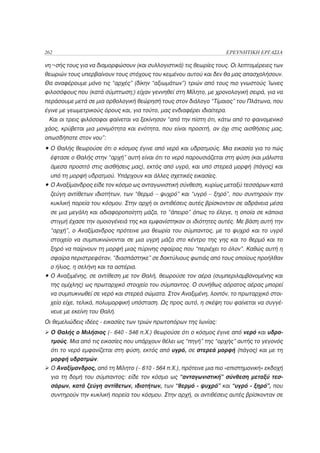 262                                                                     ΕΡΕΥΝΗΤΙΚΗ ΕΡΓΑΣΙΑ

νη¬σής τους για να διαμορφώσουν (και συλλογιστικά) τις θεωρίες τους. Οι λεπτομέρειες των
θεωριών τους υπερβαίνουν τους στόχους του κειμένου αυτού και δεν θα μας απασχολήσουν.
Θα αναφέρουμε μόνο τις “αρχές” (δίκην “αξιωμάτων”) τριών από τους πιο γνωστούς Ίωνες
φιλοσόφους που (κατά σύμπτωση;) είχαν γεννηθεί στη Μίλητο, με χρονολογική σειρά, για να
περάσουμε μετά σε μια ορθολογική θεώρησή τους στον διάλογο “Τίμαιος” του Πλάτωνα, που
έγινε με γεωμετρικούς όρους και, για τούτο, μας ενδιαφέρει ιδιαίτερα.
 Και οι τρεις φιλόσοφοι φαίνεται να ξεκίνησαν “από την πίστη ότι, κάτω από το φαινομενικό
χάος, κρύβεται μια μονιμότητα και ενότητα, που είναι προσιτή, αν όχι στις αισθήσεις μας,
οπωσδήποτε στον νου”:
• Ο Θαλής θεωρούσε ότι ο κόσμος έγινε από νερό και υδρατμούς. Μια εικασία για το πώς
  έφτασε ο Θαλής στην “αρχή” αυτή είναι ότι το νερό παρουσιάζεται στη φύση (και μάλιστα
  άμεσα προσιτό στις αισθήσεις μας), εκτός από υγρό, και υπό στερεά μορφή (πάγος) και
  υπό τη μορφή υδρατμού. Υπάρχουν και άλλες σχετικές εικασίες.
• Ο Αναξίμανδρος είδε τον κόσμο ως ανταγωνιστική σύνθεση, κυρίως μεταξύ τεσσάρων κατά
  ζεύγη αντίθετων ιδιοτήτων, των “θερμό – ψυχρό” και “υγρό – ξηρό”, που συντηρούν την
  κυκλική πορεία του κόσμου. Στην αρχή οι αντιθέσεις αυτές βρίσκονταν σε αδράνεια μέσα
  σε μια μεγάλη και αδιαφοροποίητη μάζα, το “άπειρο” όπως το έλεγε, η οποία σε κάποια
  στιγμή έχασε την ομοιογένειά της και εμφανίστηκαν οι ιδιότητες αυτές. Με βάση αυτή την
  “αρχή”, ο Αναξίμανδρος πρότεινε μια θεωρία του σύμπαντος, με το ψυχρό και το υγρό
  στοιχείο να συμπυκνώνονται σε μια υγρή μάζα στο κέντρο της γης και το θερμό και το
  ξηρό να παίρνουν τη μορφή μιας πύρινης σφαίρας που “περιέχει το όλον”. Καθώς αυτή η
  σφαίρα περιστρεφόταν, “διασπάστηκε” σε δακτύλιους φωτιάς από τους οποίους προήλθαν
  ο ήλιος, η σελήνη και τα αστέρια.
• Ο Αναξιμένης, σε αντίθεση με τον Θαλή, θεωρούσε τον αέρα (συμπεριλαμβανομένης και
  της ομίχλης) ως πρωταρχικό στοιχείο του σύμπαντος. Ο συνήθως αόρατος αέρας μπορεί
  να συμπυκνωθεί σε νερό και στερεά σώματα. Στον Αναξιμένη, λοιπόν, το πρωταρχικό στοι-
  χείο είχε, τελικά, πολυμορφική υπόσταση. Ως προς αυτό, η σκέψη του φαίνεται να συγγέ-
  νευε με εκείνη του Θαλή.
Οι θεμελιώδεις ιδέες - εικασίες των τριών πρωτοπόρων της Ιωνίας:
  Ο Θαλής ο Μιλήσιος (~ 640 - 546 π.Χ.) θεωρούσε ότι ο κόσμος έγινε από νερό και υδρα-
  τμούς. Μια από τις εικασίες που υπάρχουν θέλει ως “πηγή” της “αρχής” αυτής το γεγονός
  ότι το νερό εμφανίζεται στη φύση, εκτός από υγρό, σε στερεά μορφή (πάγος) και με τη
  μορφή υδρατμών.
  Ο Αναξίμανδρος, από τη Μίλητο (~ 610 - 564 π.Χ.), πρότεινε μια πιο «επιστημονική» εκδοχή
  για τη δομή του σύμπαντος: είδε τον κόσμο ως “ανταγωνιστική” σύνθεση μεταξύ τεσ-
  σάρων, κατά ζεύγη αντίθετων, ιδιοτήτων, των “θερμό - ψυχρό” και “υγρό - ξηρό”, που
  συντηρούν την κυκλική πορεία του κόσμου. Στην αρχή, οι αντιθέσεις αυτές βρίσκονταν σε
 