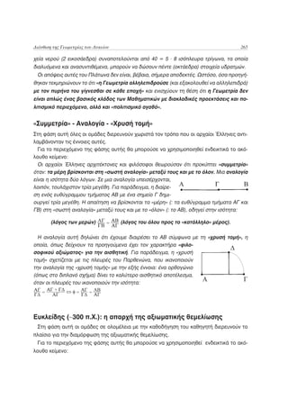 Διάνθιση της Γεωμετρίας του Λυκείου                                                 265

χεία νερού (2 εικοσάεδρα) συναποτελούνται από 40 = 5 . 8 ισόπλευρα τρίγωνα, τα οποία
διαλυόμενα και ανασυντιθέμενα, μπορούν να δώσουν πέντε (οκτάεδρα) στοιχεία υδρατμών.
 Οι απόψεις αυτές του Πλάτωνα δεν είναι, βέβαια, σήμερα αποδεκτές. Ωστόσο, όσα προηγή-
θηκαν τεκμηριώνουν το ότι «η Γεωμετρία αλληλεπιδρούσε (και εξακολουθεί να αλληλεπιδρά)
με τον πυρήνα του γίγνεσθαι σε κάθε εποχή» και ενισχύουν τη θέση ότι η Γεωμετρία δεν
είναι απλώς ένας βασικός κλάδος των Μαθηματικών με διακλαδικές προεκτάσεις και πο-
λιτισμικό περιεχόμενο, αλλά και «πολιτισμικό αγαθό».


«Συμμετρία» - Αναλογία - «Χρυσή τομή»
Στη φάση αυτή όλες οι ομάδες διερευνούν χωριστά τον τρόπο που οι αρχαίοι Έλληνες αντι-
λαμβάνονταν τις έννοιες αυτές.
  Για το περιεχόμενο της φάσης αυτής θα μπορούσε να χρησιμοποιηθεί ενδεικτικά το ακό-
λουθο κείμενο:
  Οι αρχαίοι Έλληνες αρχιτέκτονες και φιλόσοφοι θεωρούσαν ότι προκύπτει «συμμετρία»
όταν: τα μέρη βρίσκονται στη «σωστή αναλογία» μεταξύ τους και με το όλον. Μια αναλογία
είναι η ισότητα δύο λόγων. Σε μια αναλογία υπεισέρχονται,
λοιπόν, τουλάχιστον τρία μεγέθη. Για παράδειγμα, η διαίρε-
ση ενός ευθύγραμμου τμήματος ΑΒ με ένα σημείο Γ δημι-
ουργεί τρία μεγέθη. Η απαίτηση να βρίσκονται τα «μέρη» (: τα ευθύγραμμα τμήματα ΑΓ και
ΓΒ) στη «σωστή αναλογία» μεταξύ τους και με το «όλον» (: το ΑΒ), οδηγεί στην ισότητα:

       (λόγος των μερών)              (λόγος του όλου προς το «κατάλληλο» μέρος).

  Η αναλογία αυτή δηλώνει ότι έχουμε διαιρέσει το ΑΒ σύμφωνα με τη «χρυσή τομή», η
οποία, όπως δείχνουν τα προηγούμενα έχει τον χαρακτήρα «φιλο-
σοφικού αξιώματος» για την αισθητική. Για παράδειγμα, η «χρυσή
τομή» σχετίζεται με τις πλευρές του Παρθενώνα, που ικανοποιούν
την αναλογία της «χρυσή τομής» με την εξής έννοια: ένα ορθογώνιο
(όπως στο διπλανό σχήμα) δίνει το καλύτερο αισθητικό αποτέλεσμα,
όταν οι πλευρές του ικανοποιούν την ισότητα:




Ευκλείδης (~300 π.Χ.): η απαρχή της αξιωματικής θεμελίωσης
 Στη φάση αυτή οι ομάδες σε ολομέλεια με την καθοδήγηση του καθηγητή διερευνούν το
πλαίσιο για την διαμόρφωση της αξιωματικής θεμελίωσης.
 Για το περιεχόμενο της φάσης αυτής θα μπορούσε να χρησιμοποιηθεί ενδεικτικά το ακό-
λουθο κείμενο:
 