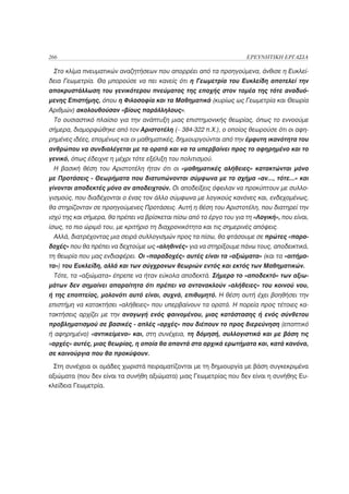 266                                                                   ΕΡΕΥΝΗΤΙΚΗ ΕΡΓΑΣΙΑ

 Στο κλίμα πνευματικών αναζητήσεων που απορρέει από τα προηγούμενα, άνθισε η Ευκλεί-
δεια Γεωμετρία. Θα μπορούσε να πει κανείς ότι η Γεωμετρία του Ευκλείδη αποτελεί την
αποκρυστάλλωση του γενικότερου πνεύματος της εποχής στον τομέα της τότε αναδυό-
μενης Επιστήμης, όπου η Φιλοσοφία και τα Μαθηματικά (κυρίως ως Γεωμετρία και Θεωρία
Αριθμών) ακολουθούσαν «βίους παράλληλους».
 Το ουσιαστικό πλαίσιο για την ανάπτυξη μιας επιστημονικής θεωρίας, όπως το εννοούμε
σήμερα, διαμορφώθηκε από τον Αριστοτέλη (~ 384-322 π.Χ.), ο οποίος θεωρούσε ότι οι αφη-
ρημένες ιδέες, επομένως και οι μαθηματικές, δημιουργούνται από την έμφυτη ικανότητα του
ανθρώπου να συνδιαλέγεται με τα ορατά και να τα υπερβαίνει προς το αφηρημένο και το
γενικό, όπως έδειχνε η μέχρι τότε εξέλιξη του πολιτισμού.
 Η βασική θέση του Αριστοτέλη ήταν ότι οι «μαθηματικές αλήθειες» κατακτώνται μόνο
με Προτάσεις - Θεωρήματα που διατυπώνονται σύμφωνα με το σχήμα «αν..., τότε...» και
γίνονται αποδεκτές μόνο αν αποδειχτούν. Οι αποδείξεις όφειλαν να προκύπτουν με συλλο-
γισμούς, που διαδέχονται ο ένας τον άλλο σύμφωνα με λογικούς κανόνες και, ενδεχομένως,
θα στηρίζονταν σε προηγούμενες Προτάσεις. Αυτή η θέση του Αριστοτέλη, που διατηρεί την
ισχύ της και σήμερα, θα πρέπει να βρίσκεται πίσω από το έργο του για τη «Λογική», που είναι,
ίσως, το πιο ώριμό του, με κριτήριο τη διαχρονικότητα και τις σημερινές απόψεις.
 Αλλά, διατρέχοντας μια σειρά συλλογισμών προς τα πίσω, θα φτάσουμε σε πρώτες «παρα-
δοχές» που θα πρέπει να δεχτούμε ως «αληθινές» για να στηρίξουμε πάνω τους, αποδεικτικά,
τη θεωρία που μας ενδιαφέρει. Οι «παραδοχές» αυτές είναι τα «αξιώματα» (και τα «αιτήμα-
τα») του Ευκλείδη, αλλά και των σύγχρονων θεωριών εντός και εκτός των Μαθηματικών.
 Τότε, τα «αξιώματα» έπρεπε να ήταν εύκολα αποδεκτά. Σήμερα το «αποδεκτό» των αξιω-
μάτων δεν σημαίνει απαραίτητα ότι πρέπει να αντανακλούν «αλήθειες» του κοινού νου,
ή της εποπτείας, μολονότι αυτό είναι, συχνά, επιθυμητό. Η θέση αυτή έχει βοηθήσει την
επιστήμη να κατακτήσει «αλήθειες» που υπερβαίνουν τα ορατά. Η πορεία προς τέτοιες κα-
τακτήσεις αρχίζει με την αναγωγή ενός φαινομένου, μιας κατάστασης ή ενός σύνθετου
προβληματισμού σε βασικές - απλές «αρχές» που διέπουν το προς διερεύνηση (εποπτικό
ή αφηρημένο) «αντικείμενο» και, στη συνέχεια, τη δόμησή, συλλογιστικά και με βάση τις
«αρχές» αυτές, μιας θεωρίας, η οποία θα απαντά στα αρχικά ερωτήματα και, κατά κανόνα,
σε καινούργια που θα προκύψουν.

 Στη συνέχεια οι ομάδες χωριστά πειραματίζονται με τη δημιουργία με βάση συγκεκριμένα
αξιώματα (που δεν είναι τα συνήθη αξιώματα) μιας Γεωμετρίας που δεν είναι η συνήθης Ευ-
κλείδεια Γεωμετρία.
 
