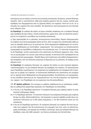 Διάνθιση της Γεωμετρίας του Λυκείου                                                     269

κατανέμεται για να πάσχει η στατική της συνολικής κατασκευής. Επομένως, αποκτά ιδιαίτερη
σημασία, τόσο η «κανονικότητα» κάθε μιας κυψέλης χωριστά, όσο και, κυρίως, εκείνης μιας
κερήθρας που διαμορφώνεται από τις σχετικές θέσεις των κυψελών. Αυτά και το ότι, αν οι
πλευρές των κυψελών δεν είναι επίπεδες θα προκύπτουν (αντί-οικονομικά και αντί-στατικά)
κενά, οδηγούν στην:
2η Παραδοχή: Οι κυψέλες θα πρέπει να έχουν επίπεδες επιφάνειες και η εγκάρσια διατομή
μιας κερήθρας θα έχει κάποια «τοπική κανονικότητα» χωρίς κενά, ώστε να προκύπτει οικονο-
μία και να ενισχύεται η ευστάθεια της συνολικής κατασκευής.
γ) Έχει παρατηρηθεί ότι οι μέλισσες, λειτουργώντας ενστικτωδώς, δομούν εξατομικευμένα
τις κυψέλες τους κατά ομοιόμορφο τρόπο και έτσι, ώστε το μέρος που κατασκευάζει κάθε μια
τους να ταιριάζει απόλυτα με τα γειτονικά του. Είναι πειραματικά επιβεβαιωμένο ότι τα έντο-
μα είναι εφοδιασμένα με ενστικτώδεις “μηχανισμούς” που λειτουργούν με κατασκευαστική
ομοιομορφία και προσδίδουν σταθερότητα στις κατασκευές τους. Το τελευταίο συμφωνεί με
τη 2η Παραδοχή και δεν ικανοποιείται στην περίπτωση του διπλανού σχήματος, όπου, λόγω
του μη ομοιόμορφου των γωνιών γύρω από μια κορυφή, τα πεντάγωνα δεν προσφέρονται για
«κατασκευαστική ομοιομορφία», δηλαδή δίχως κατά περίπτωση ενσυνείδητα διαφοροποιητι-
κές αποφάσεις, κάτι που δύσκολα μπορούμε να δεχτούμε για τις μέλισσες. Οι σκέψεις αυτές
οδηγούν στην:
3η Παραδοχή: Οι εγκάρσιες διατομές των κυψελών θα πρέπει να είναι κανονικά σχήματα,
«ισοκατανεμημένα» σε μια εγκάρσια διατομή της κερήθρας που ανήκουν. Οι προηγούμενες
τρεις Παραδοχές συμπληρώνουν την εκφώνηση του προβλήματος που απορρέει από το ερώ-
τημα για τη μορφή των κυψελών. Η συλλογιστική διαδικασία που προτείνεται στη συνέχεια
και τα -σχετικά απλά- Μαθηματικά που θα χρησιμοποιηθούν, θα οδηγήσουν σε συμπεράσμα-
τα που συνάδουν απολύτως με την «πραγματικότητα» και, έτσι θα ενισχύσουν την αξιοπιστία
των «αρχών», των Παραδοχών και των ερμηνειών που θα ακολουθήσουν.

1.7. Β’ Δράση μαθητών: Στη συνέχεια οι μαθητές καθοδηγούνται με κατάλληλες υποδεί-
ξεις σε μαθηματικού χαρακτήρα ερμηνείες των Παραδοχών ως ακολούθως:
1η: Η 3η και η 2η Παραδοχή προτείνουν: Η εγκάρσια διατομή μιας κυψέλης πρέπει να είναι
    κανονικό ευθύγραμμο σχήμα.
2η: Η 1η Παραδοχή προτείνει: Το κανονικό πολύγωνο της εγκάρσιας διατομής μιας κυψέλης
    θα έχει την εξής «ιδιότητα βελτίστου»: θα περικλείει το μέγιστο εμβαδόν μεταξύ όλων των
    κανονικών πολυγώνων με το ίδιο μήκος περιμέτρου (: την ίδια ποσότητα υλικού για την
    κατασκευή).
3η: Η 3η και 2η Παραδοχή προτείνουν: Οι εγκάρσιες διατομές των κυψελών θα είναι ίσα με-
    ταξύ τους σχήματα που θα συνενώνονται στις κορυφές τους έτσι, ώστε να καλύπτεται,
    χωρίς επικαλύψεις, μια περιοχή του επιπέδου, αντίστοιχη προς μια εγκάρσια διατομή της
    κερήθρας, γύρω από κάθε κορυφή (: για λόγους οικονομίας και στατικότητας).
 