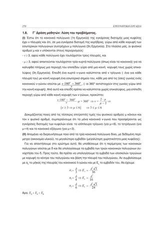 270                                                                  ΕΡΕΥΝΗΤΙΚΗ ΕΡΓΑΣΙΑ

1.8.    Γ’ Δράση μαθητών: Λύση του προβλήματος.
(Ι) Έστω ότι το κανονικό πολύγωνο (1η Ερμηνεία) της εγκάρσιας διατομής μιας κυψέλης
έχει ν πλευρές και ότι, σε μια εγκάρσια διατομή της κερήθρας, γύρω από κάθε κορυφή των
εσωτερικών πολυγώνων συντρέχουν μ πολύγωνα (3η Ερμηνεία). Στο πλαίσιο μας, οι φυσικοί
αριθμοί μ και ν υπόκεινται στους περιορισμούς:
- ν ≥ 3, αφού κάθε πολύγωνο έχει τουλάχιστον τρεις πλευρές, και

- μ ≥ 3, αφού απαιτούνται τουλάχιστον τρία κυρτά πολύγωνα (όπως είναι τα κανονικά) για να
καλυφθεί πλήρως μια περιοχή του επιπέδου γύρο από μια κοινή κορυφή τους χωρίς επικα-
λύψεις (3η Ερμηνεία). Επειδή ένα κυρτό ν-γωνο καλύπτεται από ν τρίγωνα (: ένα για κάθε
πλευρά του) με κοινή κορυφή ένα εσωτερικό σημείο του, κάθε μια από τις (ίσες) γωνίες ενός
κανονικού ν-γώνου ισούται με                 , (: οι 360ο αντιστοιχούν στις γωνίες γύρω από
την κοινή κορυφή). Από αυτό και επειδή πρέπει να καλύπτεται χωρίς επικαλύψεις, μια επίπεδη
περιοχή γύρω από κάθε κοινή κορυφή των ν-γώνων, προκύπτει:




 Δοκιμάζοντας ποιες από τις τέσσερις επιτρεπτές τιμές του φυσικού αριθμού μ κάνουν και
τον ν φυσικό αριθμό, συμπεραίνουμε ότι τα μόνα κανονικά ν-γωνα που προσφέρονται ως
εγκάρσιες διατομές των κυψελών είναι: το ισόπλευρο τρίγωνο (για μ=6), το τετράγωνο (για
μ=4) και το κανονικό εξάγωνο (για μ=3).
(ΙΙ) Απομένει να διερευνήσουμε ποιο από τα τρία κανονικά πολύγωνα δίνει, με δεδομένη περί-
μετρο (οικονομία υλικού), το μεγαλύτερο εμβαδόν (μεγαλύτερη χωρητικότητα μιας κυψέλης);
 Για να απαντήσουμε στο ερώτημα αυτό, θα υποθέσουμε ότι η περίμετρος των κανονικών
πολυγώνων ισούται με δ και θα υπολογίσουμε τα εμβαδά των τριών κανονικών πολυγώνων συ-
ναρτήσει του δ. Προς τούτο, θα πρέπει να υπολογίσουμε τα εμβαδά των ισοσκελών τριγώνων
με κορυφή το κέντρο του πολυγώνου και βάση την πλευρά του πολυγώνου. Αν συμβολίσουμε
με αλ το μήκος της πλευράς του κανονικού λ-γώνου και με Ελ το εμβαδόν του, θα έχουμε:




Αρα, Ε3 < Ε4 < Ε6
 