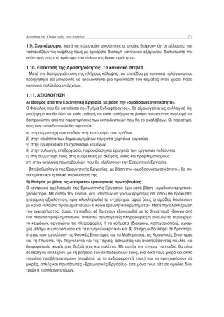 Διάνθιση της Γεωμετρίας του Λυκείου                                                   271

1.9. Συμπέρασμα: Μετά τις τελευταίες ανισότητες οι οποίες δείχνουν ότι οι μέλισσες, κα-
τασκευάζουν τις κυψέλες τους με εγκάρσια διατομή κανονικού εξάγωνου, διατυπώστε την
απάντησή σας στο ερώτημα του τίτλου της δραστηριότητας.

1.10. Επέκταση της Δραστηριότητας: Τα κανονικά στερεά
 Μετά την διαπραγμάτευση της πλήρους κάλυψης του επιπέδου με κανονικά πολύγωνα που
προηγήθηκε θα μπορούσε να ακολουθήσει μια προέκταση του θέματος στον χώρο: πόσα
κανονικά πολύεδρα υπάρχουν;

1.11. ΑΞΙΟΛΟΓΗΣΗ
Α) Βαθμός από την Ερευνητική Εργασία, με βάση την «ομαδοσυνεργατικότητα».
Ο Φάκελος που θα καταθέσει το «Τμήμα Ενδιαφέροντος», θα αξιολογείται ως συλλογικό δη-
μιούργημα και θα δίνει σε κάθε μαθητή και κάθε μαθήτρια το βαθμό που του/της αναλογεί και
θα προκύπτει από τις παρατηρήσεις των εκπαιδευτικών που θα το αναλάβουν. Οι παρατηρή-
σεις των εκπαιδευτικών θα αφορούν:
α) στη συμμετοχή των παιδιών στη λειτουργία των ομάδων
β) στην ποιότητα των δημιουργημάτων τους στα χαρτόνια εργασίας
γ) στην ερμηνεία και το σχολιασμό κειμένων
δ) στην συλλογή, επεξεργασία, παρουσίαση και ερμηνεία των εργασιών πεδίου και
ε) στη συμμετοχή τους στις ολομέλειες με σκέψεις, ιδέες και προβληματισμούς
στ) στην ανάληψη πρωτοβουλιών που θα εξελίσσουν την Ερευνητική Εργασία.
  Στη βαθμολογία της Ερευνητικής Εργασίας, με βάση την «ομαδοσυνεργατικότητα», θα συ-
νεκτιμάται και η τελική παρουσίασή της.
Β) Βαθμός με βάση τις «ατομικές» ερευνητικές πρωτοβουλίες.
Ο κεντρικός σχεδιασμός της Ερευνητικής Εργασίας έχει κατά βάση «ομαδοσυνεργατικό»
χαρακτήρα. Με αυτήν την έννοια, δεν μπορούν να γίνουν εργασίες απ’ όπου θα προκύπτει
η ατομική αξιολόγηση, πριν ολοκληρωθεί το εγχείρημα, αφού όλες οι ομάδες δουλεύουν
με κοινό «πλαίσιο προβληματισμού» ή κοινά ερευνητικά ερωτήματα». Μετά την ολοκλήρωση
του εγχειρήματος, όμως, τα παιδιά: α) θα έχουν εξοικειωθεί με το βηματισμό «ξεκινώ από
ένα πλαίσιο προβληματισμού, αναζητώ πρωτογενείς πληροφορίες ή αναλύω το περιεχόμε-
νο κειμένων, οργανώνω τις πληροφορίες ή τα νοήματα (διακρίνω, κατηγοριοποιώ, ιεραρ-
χώ), εξάγω συμπεράσματα και τα ερμηνεύω κριτικά» και β) θα έχουν δουλέψει σε δραστηρι-
ότητες που εμπλέκουν τις Φυσικές Επιστήμες και τα Μαθηματικά, τις Κοινωνικές Επιστήμες
και τη Γλώσσα, την Τεχνολογία και τις Τέχνες, ασκώντας και αναπτύσσοντας πολλές και
διαφορετικές ικανότητες δεξιότητες και ταλέντα. Με αυτήν την έννοια, τα παιδιά θα είναι
σε θέση να επιλέξουν, με τη βοήθεια των εκπαιδευτικών τους, ένα δικό τους μικρό και απλό
«πλαίσιο προβληματισμού» (συμβατό με τα ενδιαφέροντά τους) και να προχωρήσουν σε
μικρές, απλές και πρωτότυπες «Ερευνητικές Εργασίες» είτε μόνα τους είτε σε ομάδες δύο,
τριών ή τεσσάρων ατόμων.
 