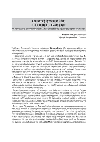 Ερευνητική Εργασία με Θέμα:
                        «Τα Τρόφιμα … η Ζωή μας!»
 Οι κοινωνικές, οικονομικές και πολιτικές διαστάσεις της γεωργίας και της πείνας

                                                            Κατερίνα Μπαζίγου - Φιλόλογος
                                                        Δήμητρα Σωτηροπούλου - Γεωπόνος




Υπόδειγμα Ερευνητικής Εργασίας με βάση το Τέταρτο Σχήμα (Το θέμα προσεγγίζεται, ως
ένας κριτικά ερμηνευτικός κύκλος σε τέσσερις φάσεις, από τρεις ομάδες και την ολομέλεια,
επαναδρομικά)
  Η ερευνητική εργασία «Τα τρόφιμα … η ζωή μας» συνδέει διδακτικούς στόχους των Φι-
λολογικών μαθημάτων (Ιστορία, Έκθεση – Έκφραση), της Χημείας. Σε διάφορα στάδια της
ερευνητικής εργασίας θα χρειαστεί και η συμβολή άλλων μαθημάτων όπως: Αγγλικών (για
την κατανόηση ξενόγλωσσων πηγών), Μαθηματικών (Ευκλείδιος Γεωμετρία), καθώς και μα-
θημάτων από το πεδίο Περιβάλλον και Αειφορία. Η ερευνητική εργασία επιχειρεί να αναδείξει
το γεγονός ότι το ζήτημα των τροφίμων είναι ένα πολυπαραγοντικό κοινωνικό ζήτημα με συ-
νιστώσες που αφορούν την επιστήμη, την οικονομία, αλλά και την πολιτική.
  Η εργασία δομείται σε τέσσερις ενότητες και καταλήγει σε μια δράση, η οποία έχει στόχο
να διαχύσει το θέμα της ερευνητικής εργασίας στην σχολική και ευρύτερη κοινότητα.
  Ξεκινώντας οι μαθητές/τριες την έρευνα τους θα εστιάσουν στο άμεσο περιβάλλον τους,
τους ίδιους και τις οικογένειες τους ως καταναλωτές τροφίμων (Ενότητα Α). Καταγράφοντας
τις διατροφικές συνήθειες τους εισάγονται στον προβληματισμό για τα διατροφικά προϊόντα
και το ρόλο της γεωργικής παραγωγής.
  Στην επόμενη ενότητα μέσα από την αρχαία Ιστορία θα προσεγγίσουν την γεωργία διαχρο-
νικά και θα αντιληφθούν ότι η γεωργική παραγωγή στήριζε τις αρχαίες κοινωνίες και ήταν η
βασική παραγωγική δραστηριότητα της οικονομικής ζωής. Αν η Ερευνητική Εργασία διεξα-
χθεί κατά το Α’ τετράμηνο η σχετική ενότητα (Β) θα δομείται σταδιακά καθώς τα μαθήματα
θα εξελίσσονται. Εναλλακτικά μπορεί να ολοκληρωθεί μέσα από μια εστιασμένη στη γεωργία
επανάληψη της ύλης του Α’ τετραμήνου.
  Το σύγχρονο ζήτημα όμως της διατροφής είναι πολύπλοκο και εμπλέκει μια σειρά παράγο-
ντες, τους οποίους οι μαθητές/τριες διερευνούν καθώς προετοιμάζουν το πρόγραμμα μιας
εβδομάδας μεσογειακής διατροφής στο σχολείο τους (Ενότητα Γ). Στο τέλος της ενότητας,
όταν καταρτισθεί το πλήρες εβδομαδιαίο πρόγραμμα, μπορεί να υλοποιηθεί στις οικογένει-
ες των μαθητών/τριών εμπλέκοντας έτσι ενεργά τους γονείς στη δράση του σχολείου και
ενημερώνοντας τους ταυτόχρονα για ένα πολύ ευαίσθητο θέμα, όπως αυτό της διατροφής.
Στο σχολείο κατά τη διάρκεια της εβδομάδας Μεσογειακής διατροφής θα υλοποιηθεί το κομ-
 