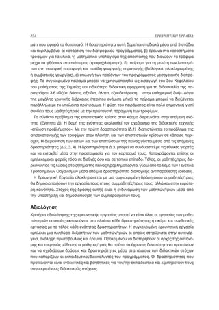 274                                                                   ΕΡΕΥΝΗΤΙΚΗ ΕΡΓΑΣΙΑ

μάτι που αφορά το δεκατιανό. Η δραστηριότητα αυτή δομείται σταδιακά μέσα από 5 στάδια
και περιλαμβάνει α) κατάρτιση του διατροφικού προγράμματος, β) έρευνα στα καταστήματα
τροφίμων για τα υλικά, γ) μαθηματικό υπολογισμό της απόστασης που διανύουν τα τρόφιμα
μέχρι να φθάσουν στο πιάτο μας (τροφοχιλιόμετρα), δ) πείραμα για τη μελέτη των λιπασμά-
των στη γεωργική παραγωγή και τα είδη γεωργικής παραγωγής (βιολογικά, ολοκληρωμένης
ή συμβατικής γεωργίας), ε) επιλογή των προϊόντων του προγράμματος μεσογειακής διατρο-
φής. Το συγκεκριμένο πείραμα μπορεί να χρησιμοποιηθεί ως εισαγωγή του 3ου Κεφαλαίου
του μαθήματος της Χημείας και ειδικότερα διδακτική εφαρμογή για τη διδασκαλία της πα-
ραγράφου 3.6 «Οξέα, βάσεις, οξείδια, άλατα, εξουδετέρωση… στην καθημερινή ζωή». Λόγω
της μεγάλης χρονικής διάρκειας (περίπου ενάμιση μήνα) το πείραμα μπορεί να διεξάγεται
παράλληλα με το υπόλοιπο πρόγραμμα. Η φύση του πειράματος είναι πολύ σημαντική γιατί
συνδέει τους μαθητές/τριες με την πρωτογενή παραγωγή των τροφίμων.
 Το σύνθετο πρόβλημα της επισιτιστικής κρίσης στον κόσμο διερευνάται στην επόμενη ενό-
τητα (Ενότητα Δ). Η δομή της ενότητας ακολουθεί τον σχεδιασμό της διδακτικής τεχνικής
«επίλυση προβλήματος». Με την πρώτη δραστηριότητα (Δ.1) διαπιστώνεται το πρόβλημα της
ανισοκατανομής των τροφίμων στον πλανήτη και των επισιτιστικών κρίσεων σε κάποιες περι-
οχές. Η διερεύνηση των αιτίων και των επιπτώσεων της πείνας γίνεται μέσα από τις επόμενες
δραστηριότητες (Δ.2, 3, 4). Η δραστηριότητα Δ.3. μπορεί να συνδυαστεί με τις εθνικές γιορτές
και να ενταχθεί μέσα στην προετοιμασία για τον εορτασμό τους. Καταγράφονται επίσης οι
εμπλεκόμενοι φορείς τόσο σε διεθνές όσο και σε τοπικό επίπεδο. Τέλος, οι μαθητές/τριες διε-
ρευνώντας τις λύσεις στο ζήτημα της πείνας προβληματίζονται γύρω από το θέμα των Γενετικά
Τροποιημένων Οργανισμών μέσα από μια δραστηριότητα διαλογικής αντιπαράθεσης (debate).
 Η Ερευνητική Εργασία ολοκληρώνεται με μια συγκεκριμένη δράση όπου οι μαθητές/τριες
θα δημοσιοποιήσουν την εργασία τους στους συμμαθητές/τριες τους, αλλά και στην ευρύτε-
ρη κοινότητα. Στόχος της δράσης αυτής είναι η ενδυνάμωση των μαθητών/τριών μέσα από
την υποστήριξη και δημοσιοποίηση των συμπερασμάτων τους.


Αξιολόγηση
Κριτήρια αξιολόγησης της ερευνητικής εργασίας μπορεί να είναι όλες οι εργασίες των μαθη-
τών/τριών οι οποίες εκπονούνται στο πλαίσιο κάθε δραστηριότητας ή ακόμα και συνθετικές
εργασίες με το τέλος κάθε ενότητας δραστηριοτήτων. Η συγκεκριμένη ερευνητική εργασία
εμπλέκει μια πληθώρα δεξιοτήτων των μαθητών/τριών οι οποίες στηρίζονται στην αυτενέρ-
γεια, ανάληψη πρωτοβουλίας και έρευνα. Προκειμένου να διατηρηθούν οι αρχές της αυτόνο-
μης και ενεργούς μάθησης οι μαθητές/τριες θα πρέπει να έχουν τη δυνατότητα να προτείνουν
και να σχεδιάσουν δράσεις και δραστηριότητες μέσα στα πλαίσια των διδακτικών στόχων
που καθορίζουν οι εκπαιδευτικοί/διευκολυντές του προγράμματος. Οι δραστηριότητες που
προτείνονται είναι ενδεικτικές και βοηθητικές για τον/την εκπαιδευτικό και εξυπηρετούν τους
συγκεκριμένους διδακτικούς στόχους.
 