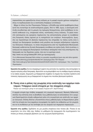 Τα Τρόφιμα ... η Ζωή μας!                                                                   277


  παρεκκλίσεις και εμφανίζονται στους ενήλικες με τη μορφή συχνών χρόνιων νοσημάτων
  όπως τα καρδιαγγειακά και οι νεοπλασίες διαφόρων εντοπίσεων.
    Μέχρι το τέλος του 2ου Παγκοσμίου Πολέμου, η Ελλάδα είχε πολλά προβλήματα όπως
  αυτά που συναντάμε σε αναπτυσσόμενες χώρες. Από το 1950, όμως, η οικονομική ανά-
  πτυξη συνοδεύτηκε από τη μείωση της πρόωρης θνησιμότητας, αλλά αυξήθηκαν τα πο-
  σοστά ασθενειών (π.χ. στεφανιαία νόσος, νεοπλασίες) στους ενήλικες. Τα ψηλά ποσο-
  στά καπνίσματος και ορισμένοι παράγοντες της αστικοποίησης μπορεί να συνέβαλαν
  στις δυσμενείς τάσεις σχετικά με τη νοσηρότητα των ενηλίκων. Αναγνωρίζεται, όμως,
  όλο και περισσότερο ότι βασικός παράγοντας που επηρεάζει τις τάσεις αυτές είναι η
  αλλαγή των διατροφικών συνηθειών ενός μεγάλου και συνεχώς αυξανόμενου τμήματος
  του Ελληνικού πληθυσμού, το οποίο απομακρύνεται από την παραδοσιακή Μεσογειακή
  διατροφή υιοθετώντας δυτικές διατροφικές συνήθειες και τρόπο ζωής. Κατά συνέπεια, η
  εισαγωγή και εφαρμογή διατροφικών συστάσεων απασχολεί τόσο τους επιστήμονες της
  διατροφής και της δημόσιας υγείας, όσο και το ευρύτερο κοινό.
  http://www.nut.uoa.gr/dietaryGR1.html (με προσαρμογές)
  Για τη Μεσογειακή διατροφή δείτε επίσης τις εργασίες συμμαθητών/τριών σας από άλλα σχολεία:
  http://www.etwinning.gr/projects/elia/elia.htm (πρόγραμμα 8ου ΓΕΛ Πατρών)
  http://www.asda.gr/g14per/ekdoseis/ekdoseis00/ekd00-diatrof.htm (πρόγραμμα 14ου Γυμνάσιου
  Περιστερίου)

Εργασία στις ομάδες: Σε ένα σκαρίφημα ή χάρτη της γειτονιάς του σχολείου σας καταγράψτε τα
σημεία πώλησης ειδών διατροφής. Φροντίστε να συμπεριλάβετε και τα υπαίθρια σημεία πώλησης
ή τις λαϊκές αγορές. Σημειώστε με διαφορετικό σύμβολο τα σημεία που πουλάνε προϊόντα από
τοπικούς παραγωγούς και με διαφορετικό τα σημεία που πουλάνε βιολογικά προϊόντα.



Β. Ποιος είναι ο ρόλος της γεωργίας στην ανάπτυξη των αρχαίων πολι-
   τισμών; Υπάρχουν κοινά στοιχεία με την σύγχρονη εποχή;
   “Πασών των επιστημών μήτηρ τε καί τροφός Γεωργία εστί” (Αριστοτέλης).

  Η αρχαία ιστορία έχει πλήθος αναφορές στη γεωργική παραγωγή. Βασικός διδακτικός
  σκοπός της ενότητας είναι να βοηθήσει τους μαθητές/τριες να κατανοήσουν ότι η γεωρ-
  γική δραστηριότητα έπαιξε καθοριστικό ρόλο στη συγκρότηση και ανάπτυξη των αρχαί-
  ων κοινωνιών. Επίσης δίνεται η δυνατότητα στους μαθητές/τριες να διερευνήσουν μέσα
  από την ιστορία και τους αρχαίους συγγραφείς την σχέση του ανθρώπου με την γεωργία
  και να τη συνδέσουν με την αντίληψη για την γεωργία των σημερινών παραγωγών.

Εργασία στις ομάδες: Σχεδιάστε σε μια μεγάλη επιφάνεια έναν πίνακα (βλ. Πίνακα 2) και
αναρτήστε τον στην τάξη σας. Καθώς τα μαθήματα θα προχωρούν θα συμπληρώνετε τον
πίνακα με όποιες αναφορές βρίσκετε για την γεωργική δραστηριότητα.
 